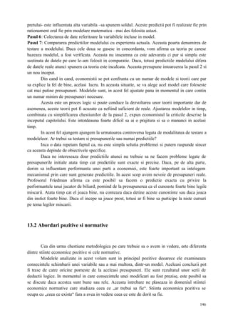 146
pretului- este influentata alta variabila –sa spunem soldul. Aceste predictii pot fi realizate fie prin
rationament oral fie prin modelare matematica –mai des folosita astazi.
Pasul 6: Colectarea de date referitoare la variabilele incluse in model.
Pasul 7: Compararea predictiilor modelului cu experienta actuala. Aceasta poarta denumirea de
testare a modelului. Daca cele doua se gasesc in concordanta, vom afirma ca teoria pe carese
bazeaza modelul, a fost verificata. Aceasta nu inseamna ca este adevarata ci pur si simplu este
sustinuta de datele pe care le-am folosit in comparatie. Daca, totusi predictiile modelului difera
de datele reale atunci spunem ca teoria este incalcata. Aceasta presupune intoarcerea la pasul 2 si
un nou inceput.
Din cand in cand, economistii se pot confrunta cu un numar de modele si teorii care par
sa explice la fel de bine, acelasi lucru. In aceasta situatie, se va alege acel model care foloseste
cat mai putine presupuneri. Modelele sunt, in acest fel ajustate pana in momentul in care contin
un numar minim de presupuneri necesare.
Acesta este un proces logic si poate conduce la dezvoltarea unor teorii importante dar de
asemenea, aceste teorii pot fi acuzate ca nefiind suficient de reale. Ajustarea modelelor in timp,
combinata cu simplificarea chestiunilor de la pasul 2, expun economistul la criticile descrise la
inceputul capitolului. Este intotdeauna foarte dificil sa ai o prajitura si sa o mananci in acelasi
timp.
In acest fel ajungem ajungem la urmatoarea controversa legata de modalitatea de testare a
modeleleor. Ar trebui sa testam si presupunerile sau numai predictiile?
Inca o data repetam faptul ca, nu este simpla solutia problemei si putem raspunde sincer
ca aceasta depinde de obiectivele specifice.
Daca ne intereseaza doar predictiile atunci nu trebuie sa ne facem probleme legate de
presupunerile initiale atata timp cat predictiile sunt exacte si precise. Daca, pe de alta parte,
dorim sa influentam performanta unei parti a economiei, este foarte important sa intelegem
mecanismul prin care sunt generate predictiile. In acest scop avem nevoie de presupuneri reale.
Profesorul Friedman afirma ca este posibil sa facem o predictie exacta cu privire la
performantele unui jucator de biliard, pornind de la presupunerea ca el cunoaste foarte bine legile
miscarii. Atata timp cat el joaca bine, nu conteaza daca detine aceste cunostinte sau daca joaca
din instict foarte bine. Daca el incepe sa joace prost, totusi ar fi bine sa participe la niste cursuri
pe tema legilor miscarii.
13.2 Abordari pozitive si normative
Cea din urma chestiune metodologica pe care trebuie sa o avem in vedere, este diferenta
dintre stiinte economice pozitive si cele normative.
Modelele analizate in acest volum sunt in principal pozitive deoarece ele examineaza
consecintele schimbarii unei variabile sau a mai multora, dintr-un model. Aceleasi concluzii pot
fi trase de catre oricine porneste de la aceleasi presupuneri. Ele sunt rezultatul unor serii de
deductii logice. In momentul in care consecintele unei modificari au fost prezise, este posibil sa
se discute daca acestea sunt bune sau rele. Aceasta intrebare ne plaseaza in domeniul stiintei
economice normative care studiaza ceea ce „ar trebui sa fie“. Stiinta economica pozitiva se
ocupa cu „ceea ce exista“ fara a avea in vedere ceea ce este de dorit sa fie.
 