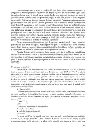 147
Urmatoarea precizare ar trebui sa clarifice diferenta dintre stiinta economica normativa si
cea pozitiva. Anumiti proprietari de pamant din Anglia secolului 18, au descoperit faptul ca au
inceput sa dispara pasari si animale de pe mosiile lor. In urma analizarii problemei, s-a ajuns la
concluzia ca unii localnici vanau fara permisiune, ilegal, in acea zona. Solutia la care s-au gandit
proprietarii a fost aceea d a monta capcane destinate oamenilor. Acestea actionau prin ruperea
piciorului celui care calca in ele. Ulterior, generatiile care au urmat au interzis utilizarea unor
astfel de metode de aparare de catre mosieri, pe motivul ca cruzimea fizica fata de fiintele umane
reprezinta o crima mai mare decat furtul. Aceasta introducere a unei consideratii morale sau a
unei judecati de valoare ne conduce in domeniul stiintei economice normative. Aceasta este
preocupata de ceea ce este dezirabil si util pentru bunastarea comunitatii. Daca ignoram toate
aspectele normative ale solutiei capcanei destinate oamenilor pentru vanarea fara permisiune,
atunci singurele chestiuni care ne-ar preocupa ar fi efectivitatea lor si costurile relative ale
pierderilor in comparatie cu costurile de montare a capcanelor.
Acest exemplu radical int-un fel, ne ajuta de asemenea sa explicam de ce sase economisti
pot avea mai mult decat sase opinii. Aceeasi problema poate fi privita din mai multe puncte de
vedere. Pot fi facute presupuneri si interpretari diferite ale acelorasi fapte. In final, predictiile pot
fi rationalizate din punctul de vedere al mai multor judecati de valoare.
Aceasta, desigur, este o introducere foarte sumara cu privire la problemele metodologice
asociate stiintei economice, dar ea va va ajuta sa intelegeti mai bine controversele actuale. Nu are
nici o legatura cu introducerea a ceea ce vom discuta in continuare –si anume vom examina cum
poate fi folosita optiunea de restrangere pentru a trata un model simplu bazat pe analiza din
capitolul 6.
Cererea de automobile
Obiectivul pe care il urmarim este de a explica schimbarile care au avut loc in numarul
total de automobile noi inmatriculate in Marea Britanie intre anii 1967 si 1978. Prin prisma
capitolului 6, ar trebui sa asteptam ca o serie de variabile cum ar fi preturile pentru alte marfuri,
venitul, publicitatea, costurile, pretul petrolului etc. sa influnteze cererea pentru automobile.
Evident ca, numarul variabilelor este prea mare pentru a putea sa-l introducem intr-un simplu
model, si de aceea e necesar sa le identificam pe acelea care le consideram a fi cele mai
importante. La acest nivel, adoptam ipoteza ca cele mai importante sunt pretul si venitul, astfel
incat modelul nostru devine:
Q = f(pret, venit)
Daca urmarim acum sa testam puterea statistica a acestor relatii, trebuie sa recunoastem
ca multe variabile au fost neglijate si ca acestea vor afecta cantitatea vanzarilor. De aceea, vom
introduce in modelul nostru, un termen de eroare „e“, referitor la variabilele neglijate. Modelul
devine astfel:
Q = f(P, Y, e)
unde:
Q = numarul automobilelor inmatriculate
P = pretul automobilelor
Y = nivelul de venit disponibil
e = eroarea
Daca am identificat corect cele mai importante variabile, atunci exista o probabilitate
ridicata ca, de-a lungul perioadei de timp, termenii de eroare vor avea madia zero(0). Aceasta
reprezinta o simpla medie aritmetica, la fel ca media scorului unui jucator de cricket, care este
 
