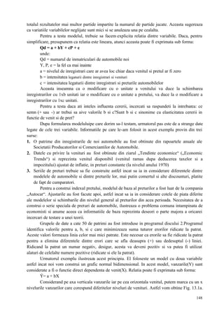 148
totalul rezultatelor mai multor partide impartite la numarul de partide jucate. Aceasta sugereaza
ca variatiile variabilelor neglijate sunt mici si se anuleaza una pe cealalta.
Pentru a testa modelul, trebuie sa facem explicita relatia dintre variabile. Daca, pentru
simplificare, presupunem ca relatia este lineara, atunci aceasta poate fi exprimata sub forma:
Qd = a + bY + cP + e
unde:
Qd = numarul de inmatriculari de automobile noi
Y, P, e = la fel ca mai inainte
a = nivelul de inregistrari care ar avea loc chiar daca venitul si pretul ar fi zero
b = intensitatea legaturii dintre inregistrari si venituri
c = intensitatea legaturii dintre inregistrari si preturile automobilelor
Aceasta inseamna ca o modificare cu o unitate a venitului va duce la schimbarea
inregistrarilor cu 1xb unitati iar o modificare cu o unitate a pretului, va duce la o modificare a
inregistrarilor cu 1xc unitati.
Pentru a testa daca ati inteles influenta cererii, incercati sa raspundeti la intrebarea: ce
semn (+ sau -) ar trebui sa aive valorile b si c?Sunt b si c sinonime cu elasticitatea cererii in
functie de venit si de pret?
Dupa formularea modeluluipe care dorim sa-l testam, urmatorul pas este de a strange date
legate de cele trei variabile. Informatiile pe care le-am folosit in acest exemplu provin din trei
surse:
1. O patrime din inregistrarile de noi automobile au fost obtinute din rapoartele anuale ale
Societatii Producatorilor si Comerciantilor de Automobile.
2. Datele cu privire la venituri au fost obtinute din ziarul „Tendinte economice“ („Economic
Trends“) si reprezinta venitul disponibil (venitul ramas dupa deducerea taxelor si a
impozitului) ajustat de inflatie, in preturi constante (la nivelul anului 1970)
3. Seriile de preturi trebuie sa fie construite astfel incat sa ia in considerare diferentele dintre
modelele de automobile si dintre preturile lor, mai putin comertul si alte discounturi, platite
de fapt de cumparatori.
Pentru a construi indexul pretului, modelul de baza al preturilor a fost luat de la compania
„Autocar“. Ajustarile au fost facute apoi, astfel incat sa ia in considerare cotele de piata diferite
ale modelelor si schimbarile din nivelul general al preturilor din acea perioada. Necesitatea de a
construi o serie speciala de preturi de automobile, ilustreaza o problema comuna intampinata de
economisti si anume aceea ca informatiile de baza reprezinta deseori o parte majora a oricarei
incercari de testare a unei teorii.
Grupele de date a cate 50 de patrimi au fost introduse in programul discului 2.Programul
identifica valorile pentru a, b, si c care minimizeaza suma tuturor erorilor ridicate la patrat.
Aceste valori formeaza linia celor mai mici patrate. Este necesar ca erorile sa fie ridicate la patrat
pentru a elimina diferentele dintre erori care se afla deasupra (+) sau dedesuptul (-) liniei.
Ridicand la patrat un numar negativ, desigur, acesta va deveni pozitiv si va putea fi utilizat
alaturi de celelalte numere pozitive (ridicate si ele la patrat).
Urmatorul exemplu ilustreaza acest principiu. El foloseste un model cu doua variabile
astfel incat noi vom construi un grafic normal bidimensional. In acest model, vanzarile(Y) sunt
considerate a fi o functie direct dependenta de venit(X). Relatia poate fi exprimata sub forma:
Ý= a + bX
Considerand pe axa verticala vanzarile iar pe cea orizontala venitul, putem marca cu un x
nivelurile vanzarilor care corespund diferitelor niveluri de venituri. Astfel vom obtine Fig. 13.1a.
 