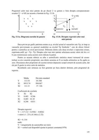 149
Programul celor mai mici patrate de pe discul 2 va genera o linie dreapta corespunzatoare
ecuatiei Y = a+bX iar aceasta e ilustrata in Fig. 13.1b.
Y x Y Ý=a+bX
x x x Yp
x x x Ýp
x x
x x Ýp Yp
a (prezis) (actual)
O
X O X
Fig. 13.1a. Diagrama norului de puncte Fig. 13.1b. Dreapta regresiei celor mai
mici patrate
Daca privim pe grafic patrimea notata cu p, nivelul actual al vanzarilor este Yp, in timp ce
vanzarile previzionate cu ajutorul modelului au nivelul Ýp Simbolul ° este de obicei folosit
pentru a semnifica un nivel previzionat. Diferenta dintre cele doua niveluri o reprezinta eroare,
exprimata asfel: ep = Yp –Ýp. Dreapta celor mai mici patrate selecteaza aceste valori ale lui a si
b care minimizeaza suma acestor erori ridicate la patrat.
Pentru ca aceasta tehnica sa aiba o semnificatie statistica atunci termenul de eroare
trebuie sa aive anumite proprietati, una dintre aceastea ar fi ca media aritmetica sa fie egala cu
zero. Discutarea altor proprietati ale acestui termen depaseste scopul urmarit de aceasta carte, dar
ele pot fi gasite in orice carte de statistica.
Rezultatele care urmeaza au fost generate pe baza datelor detinute, prin programul de
regresie.
Media Deviatia standard
Y 313.53 65.388
X1 8915.74 994.867
X2 111.13 37. 326
Coeficientii de corelatie
Y X1 X2
Y1 0.485 0.246
X1 0.485 10. 83
X2 0.246 0.831
Dreapta regresiei
Y = -117.112 + 0.59X1 – 0.88X2
t valori (-1. 231) (4.166) (-2.32)
R2 = 0. 314
unde:
Y = inregistrarile de automobile noi (mii)
X1 = venitul real disponibil ajustat in preturi constante(1970)
 
