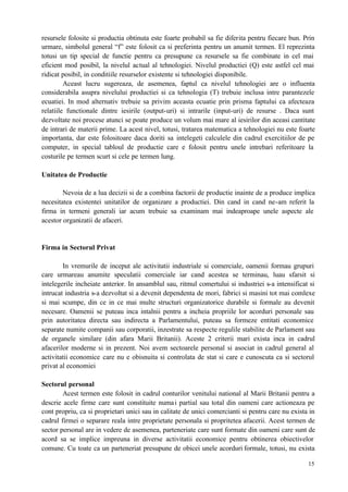 15
resursele folosite si productia obtinuta este foarte probabil sa fie diferita pentru fiecare bun. Prin
urmare, simbolul general “f” este folosit ca si preferinta pentru un anumit termen. El reprezinta
totusi un tip special de functie pentru ca presupune ca resursele sa fie combinate in cel mai
eficient mod posibil, la nivelul actual al tehnologiei. Nivelul productiei (Q) este astfel cel mai
ridicat posibil, in conditiile resurselor existente si tehnologiei disponibile.
Aceast lucru sugereaza, de asemenea, faptul ca nivelul tehnologiei are o influenta
considerabila asupra nivelului productiei si ca tehnologia (T) trebuie inclusa intre parantezele
ecuatiei. In mod alternativ trebuie sa privim aceasta ecuatie prin prisma faptului ca afecteaza
relatiile functionale dintre iesirile (output-uri) si intrarile (input-uri) de resurse . Daca sunt
dezvoltate noi procese atunci se poate produce un volum mai mare al iesirilor din aceasi cantitate
de intrari de materii prime. La acest nivel, totusi, tratarea matematica a tehnologiei nu este foarte
importanta, dar este folositoare daca doriti sa intelegeti calculele din cadrul exercitiilor de pe
computer, in special tabloul de productie care e folosit pentru unele intrebari referitoare la
costurile pe termen scurt si cele pe termen lung.
Unitatea de Productie
Nevoia de a lua decizii si de a combina factorii de productie inainte de a produce implica
necesitatea existentei unitatilor de organizare a productiei. Din cand in cand ne-am referit la
firma in termeni generali iar acum trebuie sa examinam mai indeaproape unele aspecte ale
acestor organizatii de afaceri.
Firma in Sectorul Privat
In vremurile de inceput ale activitatii industriale si comerciale, oamenii formau grupuri
care urmareau anumite speculatii comerciale iar cand acestea se terminau, luau sfarsit si
intelegerile incheiate anterior. In ansamblul sau, ritmul comertului si industriei s-a intensificat si
intrucat industria s-a dezvoltat si a devenit dependenta de mori, fabrici si masini tot mai comlexe
si mai scumpe, din ce in ce mai multe structuri organizatorice durabile si formale au devenit
necesare. Oamenii se puteau inca intalnii pentru a incheia propriile lor acorduri personale sau
prin autoritatea directa sau indirecta a Parlamentului, puteau sa formeze entitati economice
separate numite companii sau corporatii, inzestrate sa respecte regulile stabilite de Parlament sau
de organele similare (din afara Marii Britanii). Aceste 2 criterii mari exista inca in cadrul
afacerilor moderne si in prezent. Noi avem sectoarele personal si asociat in cadrul general al
activitatii economice care nu e obisnuita si controlata de stat si care e cunoscuta ca si sectorul
privat al economiei
Sectorul personal
Acest termen este folosit in cadrul conturilor venitului national al Marii Britanii pentru a
descrie acele firme care sunt constituite numai partial sau total din oameni care actioneaza pe
cont propriu, ca si proprietari unici sau in calitate de unici comercianti si pentru care nu exista in
cadrul firmei o separare reala intre proprietate personala si propritetea afacerii. Acest termen de
sector personal are in vedere de asemenea, parteneriate care sunt formate din oameni care sunt de
acord sa se implice impreuna in diverse activitatii economice pentru obtinerea obiectivelor
comune. Cu toate ca un parteneriat presupune de obicei unele acorduri formale, totusi, nu exista
 