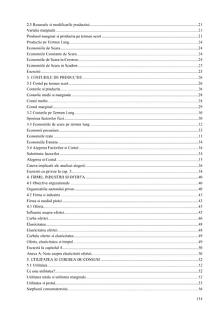 154
2.5 Resursele si modificarile productiei.................................................................................................21
Variatia marginala ..............................................................................................................................21
Produsul marginal si productia pe termen scurt......................................................................................21
Productia pe Termen Lung...................................................................................................................24
Economiile de Scara...........................................................................................................................24
Economiile Constante de Scara............................................................................................................24
Economiile de Scara in Crestere...........................................................................................................24
Economiile de Scara in Scadere...........................................................................................................25
Exercitii............................................................................................................................................25
3. COSTURILE DE PRODUCTIE.......................................................................................................26
3.1 Costul pe termen scurt...................................................................................................................26
Costurile si productia..........................................................................................................................26
Costurile medii si marginale ................................................................................................................28
Costul mediu .....................................................................................................................................28
Costul marginal.................................................................................................................................29
3.2 Costurile pe Termen Lung..............................................................................................................30
Sporirea factorilor ficsi.......................................................................................................................30
3.3 Economiile de scara pe termen lung ................................................................................................32
Economii pecuniare............................................................................................................................33
Economiile reale ................................................................................................................................33
Economiile Externe............................................................................................................................34
3.4 Alegerea Factorilor si Costul..........................................................................................................34
Substitutia factorilor...........................................................................................................................34
Alegerea si Costul..............................................................................................................................35
Cateva implicatii ale analizei alegerii....................................................................................................36
Exercitii cu privire la cap. 3.................................................................................................................38
4. FIRME, INDUSTRII SI OFERTA ....................................................................................................40
4.1 Obiective orgazationale .................................................................................................................40
Organizatiile sectorului privat..............................................................................................................40
4.2 Firma si industria ..........................................................................................................................43
Firma si mediul pietei.........................................................................................................................43
4.3 Oferta..........................................................................................................................................45
Influente asupra ofertei.......................................................................................................................45
Curba ofertei.....................................................................................................................................46
Elasticitatea.......................................................................................................................................48
Elasticitatea ofertei.............................................................................................................................48
Curbele ofertei si elasticitatea ..............................................................................................................49
Oferta, elasticitatea si timpul...............................................................................................................49
Exercitii la capitolul 4.........................................................................................................................50
Anexa A: Nota asupra elasticitatii ofertei...............................................................................................50
5. UTILITATEA SI CEREREA DE CONSUM.......................................................................................52
5.1 Utilitatea......................................................................................................................................52
Ce este utilitatea?...............................................................................................................................52
Utilitatea totala si utilitatea marginala ...................................................................................................52
Utilitatea si pretul...............................................................................................................................53
Surplusul consumatorului....................................................................................................................56
 