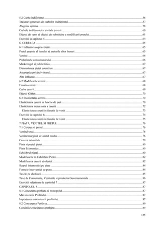 155
5.2 Curba indiferentei.........................................................................................................................56
Trasaturi generale ale curbelor indiferentei............................................................................................57
Alegerea optima.................................................................................................................................58
Curbele indiferentei si curbele cererii....................................................................................................60
Efectul de venit si efectul de substituire a modificarii pretului..................................................................61
Exercitii la capitolul 5.........................................................................................................................64
6. CEREREA....................................................................................................................................65
6.1 Influente asupra cererii ..................................................................................................................65
Pretul propriu al bunului si preturile altor bunuri....................................................................................65
Venitul..............................................................................................................................................66
Preferintele consumatorului.................................................................................................................66
Marketingul si publicitatea ..................................................................................................................67
Dimensiunea pietei potentiale ..............................................................................................................67
Asteptarile privind viitorul ..................................................................................................................67
Alte influente.....................................................................................................................................67
6.2 Modificarile cererii .......................................................................................................................68
Ecuatia cererii....................................................................................................................................68
Curba cererii......................................................................................................................................69
Efectul Giffen....................................................................................................................................70
6.3 Elasticitatea cererii........................................................................................................................70
Elasticitatea cererii in functie de pret....................................................................................................70
Elasticitatea incrucisata a cererii ..........................................................................................................72
Elasticitatea cererii in functie de venit ...............................................................................................73
Exercitii la capitolul 6.........................................................................................................................74
Elasticitatea cererii in functie de venit ...............................................................................................75
7 PIATA, VENITUL SI PRETUL .........................................................................................................76
7.1 Cererea si pretul...........................................................................................................................76
Venitul total.......................................................................................................................................76
Venitul marginal si venitul mediu .........................................................................................................76
Cererea industriala .............................................................................................................................79
Piata si pretul pietei............................................................................................................................80
Piata Economica................................................................................................................................80
Echilibrul pietei.................................................................................................................................80
Modificarile in Echilibrul Pietei...........................................................................................................82
Modificarea cererii si ofertei................................................................................................................82
Scopul interventiei pe piata .................................................................................................................84
Formele interventiei pe piata................................................................................................................84
Taxele pe cheltuieli.............................................................................................................................85
Taxe de Consumatie, Veniturile si productia Guvernamentala...................................................................86
Exercitii referitoare la capitolul 7.........................................................................................................87
CAPITOLUL 8..................................................................................................................................87
8.1 Concurenta perfecta si monopolul...................................................................................................87
Maximizarea Profitului.......................................................................................................................87
Importanta maximizarii profitului.........................................................................................................87
8.2 Concurenta Perfecta......................................................................................................................89
Conditiile concurentei perfecte.............................................................................................................89
 