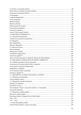 156
8.3 Firmele in concurenta perfecta........................................................................................................90
Oferta firmei in conditiile concurentei perfecte......................................................................................92
Consecintele Concurentei Perfecte .......................................................................................................93
8.4 Monopolul...................................................................................................................................93
Conditiile Monopolului.......................................................................................................................93
Firma monopolista .............................................................................................................................94
Barierele naturale ...............................................................................................................................94
Barierele artificiale .............................................................................................................................95
Oferta pe piata de monopol..................................................................................................................96
Consecintele monopolului...................................................................................................................96
Exercitii la Capitolul 8........................................................................................................................97
Anexa: O Nota asupra Profitului..........................................................................................................98
9. CONCURENTA IMPERFECTA.....................................................................................................100
9.1 Concurenta Monopolistica...........................................................................................................100
Trasaturi ale concurentei monopolistice ..............................................................................................100
9.2 Oligopolul.................................................................................................................................102
Piata oligopolistica...........................................................................................................................102
Masurile oligopolului.......................................................................................................................102
9.3 Obiectivele Firmei ......................................................................................................................103
Puterea marginala.............................................................................................................................103
Maximizarea Venitului......................................................................................................................103
Complicitate oligopolistica................................................................................................................105
Exercitii la capitolul 9.......................................................................................................................106
Anexa: Nivelul Concurentei in Industriile selectate din Marea Britanie ...................................................107
10. CONCURENTA SI RIVALITATE PE PIETELE IMPRFECTE.........................................................109
10.1 Atitudini Economice Fata de Concurenta......................................................................................109
Actiuni pentru Prevenirea Intrarii Noilor Competitori ...........................................................................109
Cazul special al Capacitatii Suplimentare............................................................................................ 116
Instabilitatea in Oligopol................................................................................................................... 117
10.2 Concurenta actuala si potentiala .................................................................................................. 118
Exercitii la capitolul 10..................................................................................................................... 119
11. CONCURENTA, O STRUCTURA IDEALA A PIETEI? .................................................................121
11.1 Bunastarea consumatorilor .........................................................................................................121
Costul marginal si pretul...................................................................................................................121
11.2 Monopolul si pierderea bunastarii................................................................................................123
Schimbari in randament ....................................................................................................................124
Economiile de scara.........................................................................................................................124
Alte comparatii viitoare a concurentei perfecte si a monopolului............................................................125
Concurenta imperfecta......................................................................................................................126
11.3 Bunastarea si politica publica......................................................................................................126
Obiectivele politicii publice...............................................................................................................126
Dezvoltarea politicii in Regatul Unit al Marii Britanii...........................................................................127
1940 –1973.....................................................................................................................................127
1973 – 1988....................................................................................................................................128
11.4 Dezvoltari politice posibile .........................................................................................................129
Criticile Politicii Britanice asupra Concurentei.....................................................................................129
 