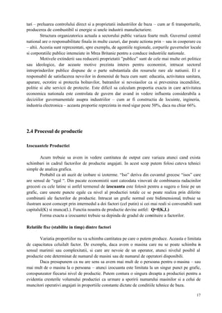 17
tari – preluarea controlului direct si a proprietatii industriilor de baza – cum ar fi transporturile,
producerea de combustibil si energie si unele industrii manufacturiere.
Structura organizatorica actuala a sectorului public variaza foarte mult. Guvernul central
national are o responsabilitate finala in multe cazuri, dar poate actiona prin – sau in cooperare cu
– altii. Acestia sunt reprezentati, spre exemplu, de agentiile regionale, corpurile guvernelor locale
si corporatiile publice intemeiate in Mrea Britanie pentru a conduce industriile nationale.
Motivele extinderii sau reducerii proprietatii ”publice” sunt de cele mai multe ori politice
sau ideologice, dar aceaste motive prezinta interes pentru economist, intrucat sectorul
intreprinderilor publice dispune de o parte substantiala din resursele rare ale natiunii. El e
responsabil de satisfacerea nevoilor in domeniul de baza cum sunt: educatia, activitatea sanitara,
aparare, ocrotire si protectia bolnavilor, batranilor si nevoiasilor ca si prevenirea incendiilor,
politie si alte servicii de protectie. Este dificil sa calculam proportia exacta in care activitatea
economica nationala este controlata de guvern dar avand in vedere influenta considerabila a
deciziilor guvernamentale asupra industriilor – cum ar fi constructia de locuinte, ingineria,
industria electronica – aceasta proportie reprezinta in mod sigur peste 50%, daca nu chiar 66%.
2.4 Procesul de productie
Izocuantele Productiei
Acum trebuie sa avem in vedere cantitatea de output care variaza atunci cand exista
schimbari in cadrul factorilor de productie angajati. In acest scop putem folosi cateva tehnici
simple de analiza grafica.
Probabil ca ati auzit de izobare si izoterme. “Iso” deriva din cuvantul grecesc “isos” care
are sensul de “egal “. Din pacate economistii sunt cateodata vinovati de combinarea radacinilor
grecesti cu cele latine si astfel termenul de izocuanta este folosit pentru a sugera o linie pe un
grafic, care uneste puncte egale ca nivel al productiei totale ce se poate realiza prin diferite
combinatii ale factorilor de productie. Intrucat un grafic normal este bidimensional, trebuie sa
ilustram acest comcept prin intermedul a doi factori (cel putin) si cei mai reali si convenabili sunt
capitalul(K) si munca(L). Functia noastra de productie devine astfel: Q=f(K,L)
Forma exacta a izocuantei trebuie sa depinda de gradul de constituire a factorilor.
Relatiile fixe (stabilite in timp) dintre factori
Variatia proportiilor nu va schimba cantitatea pe care o putem produce. Aceasta e limitata
de capacitatea celuilalt factor. De exemplu, daca avem o masina care nu se poate schimba in
sensul marimii sau complexitatii, si care are nevoie de un operator, atunci nivelul posibil al
productie este determinat de numarul de masini sau de numarul de operatori disponibili.
Daca presupunem ca nu are sens sa avem mai mult de o persoana pentru o masina – sau
mai mult de o masina la o persoana – atunci izocuanta este limitata la un singur punct pe grafic,
corespunzator fiecarui nivel de productie. Putem contura o singura dreapta a productiei pentru a
evidentia cresterile volumului productiei ca urmare a sporirii numarului masinilor si a celui de
muncitori operativi angajati in proportiile constante dictate de conditiile tehnice de baza.
 