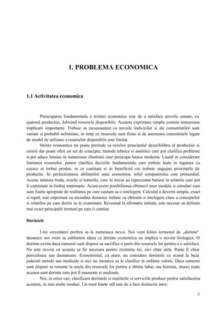 2
1. PROBLEMA ECONOMICA
1.1 Activitatea economica
Preocuparea fundamentala a stiintei economice este de a satisface nevoile umane, cu
ajutorul productiei, folosind resursele disponibile. Aceasta exprimare simpla contine numeroase
implicatii importante. Trebuie sa recunoastem ca nevoile indivizilor si ale comunitatilor sunt
variate si probabil nelimitate, in timp ce resursele sunt finite si de asemenea cunostintele legate
de modul de utilizare a resurselor disponibile este limitat.
Stiinta economica nu poate pretinde sa rezolve principalul dezechilibru al productiei si
cererii dar poate oferi un set de concepte, metode tehnice si analitice care pot clarifica probleme
si pot aduce lumina in numeroase chestiuni care preocupa lumea moderna. Luand in considerare
limitarea resurselor, putem clarifica deciziile fundamentale care trebuie luate in legatura cu
ceeace ar trebui produs, in ce cantitate si in beneficiul cui trebuie angajate prioritatile de
productie. In perfectionarea abilitatilor unui economist, rolul computerului este primordial.
Acesta inlatura truda, erorile si temerile, care in trecut au reprezentat bariere in relatiile care pot
fi exprimate in limbaj matematic. Acum avem posibilitetea obtinerii unor modele si simulari care
sunt foarte apropiate de realitatea pe care cautam sa o intelegem. Calculul a devenit simplu, exact
si rapid, mai important ca niciodata deoarece trebuie sa obtinem o intelegere clara a conceptelor
si relatiilor pe care dorim sa le examinam. Revenind la afirmatia initiala, este necesar sa definim
mai exact principalii termeni pe care ii contine.
Dorintele
Unii cercetatori prefera sa le numeasca nevoi. Noi vom folosi termenul de „dorinte“
deoarece noi vrem sa subliniem ideea ca dorinta economica nu implica o nevoie biologica. O
dorinta exista daca oamenii sunt dispusi sa sacrifice o parte din resursele lor pentru a o satisface.
Nu este nevoie ca aceasta sa fie necesara pentru existenta lor, nici chiar utila. Poate fi chiar
periculoasa sau daunatoare. Economistul, ca atare, nu considera dorintele ca avand la baza
judecati morale sau medicale si nici nu incearca sa le clasifice in ordinea valorii. Daca oamenii
sunt dispusi sa renunte la unele din resursele lor pentru a obtine tabac sau heroina, atunci toate
acestea sunt dorinte care pot fi masurate si analizate.
Noi, in orice caz, clasificam dorintele si marfurile si serviciile produse pentru satisfacerea
acestora, in mai multe moduri. Un mod foarte util este de a face distinctie intre:
 