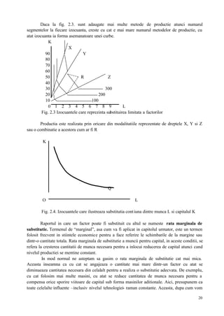 20
Daca la fig. 2.3. sunt adaugate mai multe metode de productie atunci numarul
segmentelor la fiecare izocuanta, creste cu cat e mai mare numarul metodelor de productie, cu
atat izocuanta ia forma asemanatoare unei curbe.
K
X
90 Y
80
70
60
50 R Z
40
30 300
20 200
10 100
0 1 2 3 4 5 6 7 8 9 L
Fig. 2.3 Izocuantele care reprezinta substituirea limitata a factorilor
Productia este realizata prin oricare din modalitatiile reprezentate de dreptele X, Y si Z
sau o combinatie a acestora cum ar fi R
K
Q
O L
Fig. 2.4. Izocuantele care ilustreaza substitutia contiuna dintre munca L si capitalul K
Raportul in care un factor poate fi substituit cu altul se numeste rata marginala de
substitutie. Termenul de “marginal”, asa cum va fi aplicat in capitolul urmator, este un termen
folosit frecvent in stiintele economice pentru a face referire le schimbarile de la margine sau
dintr-o cantitate totala. Rata marginala de substitutie a muncii pentru capital, in aceste conditii, se
refera la cresterea cantitatii de munca necesara pentru a inlocui reducerea de capital atunci cand
nivelul productiei se mentine constant.
In mod normal ne asteptam sa gasim o rata marginala de substitutie cat mai mica.
Aceasta inseamna ca cu cat se angajeaza o cantitate mai mare dintr-un factor cu atat se
diminueaza cantitatea necesara din celalalt pentru a realiza o substitutie adecvata. De exemplu,
cu cat folosim mai multe masini, cu atat se reduce cantitatea de munca necesara pentru a
compensa orice sporire viitoare de capital sub forma masinilor aditionale. Aici, presupunem ca
toate celelalte influente –inclusiv nivelul tehnologiei- raman constante. Aceasta, dupa cum vom
 