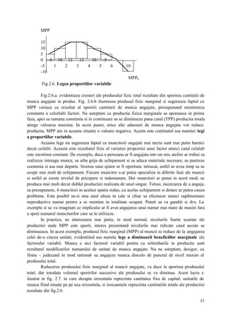 23
MPP
15
10
5
0 5 10 15 15 10 5
-5 1 2 3 4 5 6 -10
-10
MPPL
Fig.2.6. Legea proportiilor variabile
Fig:2.6.a. evidentiaza cresteri ale produsului fizic total rezultate din sporirea cantitatii de
munca angajate in produs. Fig. 2.6.b ilustreaza produsul fizic marginal si sugereaza faptul ca
MPP variaza ca rezultat al sporirii cantitatii de munca angajate, presupunand mentinerea
constanta a celorlalti factori. Ne asteptam ca productia fizica marginala sa sporeasca in prima
faza, apoi sa ramana constanta si in continuare sa se diminueze pana cand (TPP) productia totala
atinge valoarea maxima. In acest punct, orice alte adaosuri de munca angajata vor reduce
productia. MPP are in aceasta situatie o valoare negativa. Acesta este continutul asa numitei legi
a proportiilor variabile.
Aceasta lege nu sugereaza faptul ca muncitorii angajati mai tarziu sunt mai putin harnici
decat ceilalti. Aceasta este rezultatul fizic al variatiei proportiei unui factor atunci cand celalalt
este mentinut constant. De exemplu, daca o persoana ar fi angajata intr-un mic atelier ar trebui sa
realizeze intreaga munca, sa aiba grija de echipament si sa aduca materiale necesare, sa pastreze
curatenia si asa mai departe. Sosirea unui ajutor ar fi oportuna intrucat, astfel ar avea timp sa se
ocupe mai mult de echipament. Fiecare muncitor s-ar putea specializa in diferite faze ale muncii
si astfel ar creste nivelul de pricepere si indemanare. Doi muncitori ar putea in acest mod, sa
produca mai mult decat dublul productiei realizata de unul singur. Totusi, incercarea de a angaja,
sa presupunem, 4 muncitori in acelasi spatiu redus, cu acelas echipament si dotare ar putea cauza
probleme. Esta posibil sa-si stea unul altuia in cale si chiar sa efectueze munci suplimentare
neproductive numai pentru a se mentine in totalitate ocupati. Puteti sa va ganditi si dvs. La
exemple si sa va imaginati ce implicatie ar fi avut angajarea unui numar mai mare de masini fara
a spori numarul muncitorilor care sa le utilizeze.
In practica, ne intereseaza mai putin, in mod normal, nivelurile foarte scazute ale
productiei unde MPP este sporit, interes prezentand nivelurile mai ridicate cand acesta se
diminueaza. In acest exemplu, produsul fizic marginal (MPP) al muncii se reduce de la angajarea
celei de-a cincea unitati, evidentiind asa numita lege a diminuarii beneficiilor marginale ale
factorului variabil. Munca e aici factorul variabil pentru ca schimbarile in productie sunt
rezultatul modificarilor numarului de unitati de munca angajate. Nu ne asteptam, desigur, ca
firma – judecand in mod rational- sa angajeze munca dincolo de punctul de nivel maxim al
produsului total.
Reducerea produsului fizic marginal al muncii angajate, va duce la sporirea produsului
total, dar totodata volumul sporirilor succesive ale produsului se va diminua. Acest lucru e
ilustrat in fig. 2.7. in care dreapta orizontala reprezinta cantitatea fixa de capital, unitatile de
munca fiind situate pe pe axa orizontala, si izocuantele reprezinta cantitatiile totale ale productiei
rezultate din fig.2.6.
 