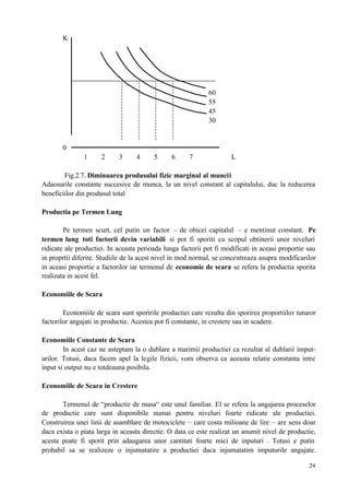 24
K
60
55
45
30
0
1 2 3 4 5 6 7 L
Fig.2.7. Diminuarea produsului fizic marginal al muncii
Adaosurile constante succesive de munca, la un nivel constant al capitalului, duc la reducerea
beneficiilor din produsul total
Productia pe Termen Lung
Pe termen scurt, cel putin un factor – de obicei capitalul – e mentinut constant. Pe
termen lung toti factorii devin variabili si pot fi sporiti cu scopul obtinerii unor niveluri
ridicate ale productiei. In aceasta perioada lunga factorii pot fi modificati in aceasi proportie sau
in proprtii diferite. Studiile de la acest nivel in mod normal, se concentreaza asupra modificarilor
in aceasi proportie a factorilor iar termenul de economie de scara se refera la productia sporita
realizata in acest fel.
Economiile de Scara
Economiile de scara sunt sporirile productiei care rezulta din sporirea proportiilor tuturor
factorilor angajati in productie. Acestea pot fi constante, in crestere sau in scadere.
Economiile Constante de Scara
In acest caz ne asteptam la o dublare a marimii productiei ca rezultat al dublarii imput-
urilor. Totusi, daca facem apel la legile fizicii, vom observa ca aceasta relatie constanta intre
input si output nu e totdeauna posibila.
Economiile de Scara in Crestere
Termenul de “productie de masa“ este unul familiar. El se refera la angajarea proceselor
de productie care sunt disponibile numai pentru niveluri foarte ridicate ale productiei.
Construirea unei linii de asamblare de motociclete – care costa milioane de lire – are sens doar
daca exista o piata larga in aceasta directie. O data ce este realizat un anumit nivel de productie,
acesta poate fi sporit prin adaugarea unor cantitati foarte mici de inputuri . Totusi e putin
probabil sa se realizeze o injumatatire a productiei daca injumatatim imputurile angajate.
 