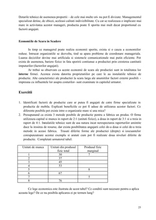 25
Dotarile tehnice de asemenea proportii – de cele mai multe ori- nu pot fi divizate. Managementul
specializat detine, de obicei, aceleasi calitati indivizibilitate. Cu cat se realizeaza o implicare mai
mare in activitatea acestor manageri, productia poate fi sporita mai mult decat proportional cu
factorii angajati.
Economiile de Scara in Scadere
In timp ce managerul poate realiza economii sporite, exista si o cauza a economiilor
reduse. Intrucat organizatiile se dezvolta, tind sa apara probleme de coordonare manageriala.
Luarea deciziilor devine mai artificiala si sistemele comunicationale mai putin eficiente. Pot
exista de asemenea, bariere fizice in fata sporirii contiunue a productiei prin cresterea cantitatii
imputurilor (factorilor angajati).
Ar trebui sa observam ca aceste economii de scara ale productiei sunt in totalitatea lor
interne firmei. Acestea exista datorita proprietatiilor pe care le au instalatiile tehnice de
productie. Alte caracteristici ale productiei la scara larga ale anumitilor factori externi posibili -
impreuna cu influentele lor asupra costurilor- sunt examinate in capitolul urmator.
Exercitii
1. Identificati factorii de productie care ar putea fi angajati de catre firme specializate in
productia de mobila. Explicati beneficiile ce pot fi aduse de utilizarea acestor factori. Ce
diferente posibile pot exista intre o organizatie mare si una mica?
2. Presupunand ca exista 3 metode posibile de productie pentru a fabrica un produs. O firma
utilizeaza capital si munca in raport de 2:1 (unitati fizice), a doua in raport de 3:1 si a treia in
raport de 4:1. Instalatiile tehnice sunt de asa natura incat nerespectarea raporturilor amintite
duce la irosirea de resurse, dar exista posibilitatea angajarii celei de-a doua si celei de-a treia
metode in aceasi fabrica. Trasati diferite forme ale productiei (drepte) si izocuantelor
corespunzatoare acestui exemplu si aratati cum pot fi realizate doua niveluri diferite de
productie. Completati urmatorul tabel:
Unitati de munca Unitati din produsul
fizic total
Produsul fizic
marginal
1 30 7
2 37
3 45
4 53
5 8
6 67
7 5
8 76
Ce lege economica este ilustrata de acest tabel? Ce conditii sunt necesare pentru a aplica
aceasta lege? De ce nu posibila aplicarea ei pe termen lung?
 