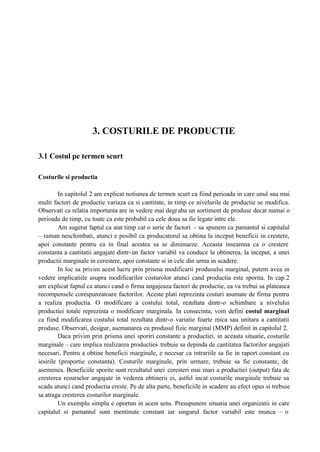 3. COSTURILE DE PRODUCTIE
3.1 Costul pe termen scurt
Costurile si productia
In capitolul 2 am explicat notiunea de termen scurt ca fiind perioada in care unul sau mai
multi factori de productie variaza ca si cantitate, in timp ce nivelurile de productie se modifica.
Observati ca relatia importanta are in vedere mai degraba un sortiment de produse decat numai o
perioada de timp, cu toate ca este probabil ca cele doua sa fie legate intre ele.
Am sugerat faptul ca atat timp cat o serie de factori – sa spunem ca pamantul si capitalul
– raman neschimbati, atunci e posibil ca producatorul sa obtina la inceput beneficii in crestere,
apoi constante pentru ca in final acestea sa se diminueze. Aceasta inseamna ca o crestere
constanta a cantitatii angajate dintr-un factor variabil va conduce la obtinerea, la inceput, a unei
productii marginale in cerestere, apoi constante si in cele din urma in scadere.
In loc sa privim acest lucru prin prisma modificarii produsului marginal, putem avea in
vedere implicatiile asupra modificarilor costurolor atunci cand productia este sporita. In cap.2
am explicat faptul ca atunci cand o firma angajeaza factori de productie, ea va trebui sa plateasca
recompensele corespunzatoare factorilor. Aceste plati reprezinta costuri asumate de firma pentru
a realiza productia. O modificare a costului total, rezultata dintr-o schimbare a nivelului
productiei totale reprezinta o modificare marginala. In consecinta, vom defini costul marginal
ca fiind modificarea costului total rezultata dintr-o variatie foarte mica sau unitara a cantitatii
produse. Observati, desigur, asemanarea cu produsul fizic marginal (MMP) definit in capitolul 2.
Daca privim prin prisma unei sporiri constante a productiei, in aceasta situatie, costurile
marginale – care implica realizarea productiei- trebuie sa depinda de cantitatea factorilor angajati
necesari. Pentru a obtine beneficii marginale, e necesar ca intrariile sa fie in raport constant cu
iesirile (proportie constanta). Costurile marginale, prin urmare, trebuie sa fie constante, de
asemenea. Beneficiile sporite sunt rezultatul unei ceresteri mai mari a productiei (output) fata de
cresterea resurselor angajate in vederea obtinerii ei, astfel incat costurile marginale trebuie sa
scada atunci cand productia creste. Pe de alta parte, beneficiile in scadere au efect opus si trebuie
sa atraga cresterea costurilor marginale.
Un exemplu simplu e oportun in acest sens. Presupunem situatia unei organizatii in care
capitalul si pamantul sunt mentinute constant iar singurul factor variabil este munca – o
 