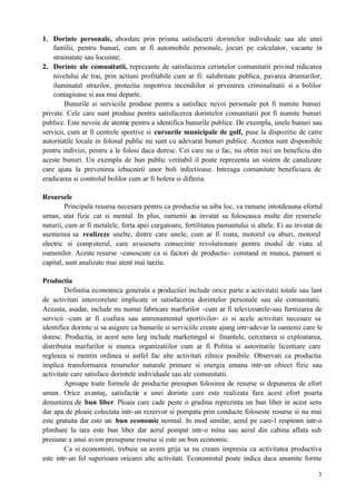 3
1. Dorinte personale, abordate prin prisma satisfacerii dorintelor individoale sau ale unei
familii, pentru bunuri, cum ar fi automobile personale, jocuri pe calculator, vacante in
strainatate sau locuinte;
2. Dorinte ale comunitatii, reprezante de satisfacerea cerintelor comunitatii privind ridicarea
nivelului de trai, prin actiuni profitabile cum ar fi: salubritate publica, pavarea drumurilor,
iluminatul strazilor, protectia impotriva incendiilor si prvenirea criminalitatii si a bolilor
contagioase si asa mai departe.
Bunurile si serviciile produse pentru a satisface nevoi personale pot fi numite bunuri
private. Cele care sunt produse pentru satisfacerea dorintelor comunitatii pot fi numite bunuri
publice. Este nevoie de atentie pentru a identifica bunurile publice. De exemplu, unele bunuri sau
servicii, cum ar fi centrele sportive si cursurile municipale de golf, puse la dispozitie de catre
autoritatile locale in folosul public nu sunt cu adevarat bunuri publice. Acestea sunt disponibile
pentru indivizi, pentru a le folosi daca doresc. Cei care nu o fac, nu obtin nici un beneficiu din
aceste bunuri. Un exemplu de bun public veritabil il poate reprezenta un sistem de canalizare
care ajuta la prevenirea izbucnirii unor boli infectioase. Intreaga comunitate beneficiaza de
eradicarea si controlul bolilor cum ar fi holera si difteria.
Resursele
Principala resursa necesara pentru ca productia sa aiba loc, va ramane intotdeauna efortul
uman, atat fizic cat si mental. In plus, oamenii au invatat sa foloseasca multe din resursele
naturii, cum ar fi metalele, forta apei curgatoare, fertilitatea pamantului si altele. Ei au invatat de
asemenea sa realizeze unelte, dintre care unele, cum ar fi roata, motorul cu aburi, motorul
electric si computerul, care avusesera consecinte revolutionare pentru modul de viata al
oamenilor. Aceste resurse -cunoscute ca si factori de productie- constand in munca, pamant si
capital, sunt analizate mai atent mai tarziu.
Productia
Definitia economica generala a productiei include orice parte a activitatii totale sau lant
de activitati intercorelate implicate in satisfacerea dorintelor personale sau ale comunitatii.
Aceasta, asadar, include nu numai fabricare marfurilor -cum ar fi televizoarele-sau furnizarea de
servicii -cum ar fi coafura sau antrenamentul sportivilor- ci si acele activitati necesare sa
identifice dorinte si sa asigure ca bunurile si serviciile create ajung intr-adevar la oamenii care le
doresc. Productia, in acest sens larg include marketingul si finantele, cercetarea si exploatarea,
distributia marfurilor si munca organizatiilor cum ar fi Politia si autoritatile licentiare care
regleaza si mentin ordinea si astfel fac alte activitati zilnice posibile. Observati ca productia
implica transformarea resurselor naturale primare si energia umana intr-un obiect fizic sau
activitate care satisface dorintele individuale sau ale comunitatii.
Aproape toate formele de productie presupun folosirea de resurse si depunerea de efort
uman. Orice avantaj, satisfactie a unei dorinte care este realizata fara acest efort poarta
denumirea de bun liber. Ploaia care cade peste o gradina reprezinta un bun liber in acest sens
dar apa de ploaie colectata intr-un rezervor si pompata prin conducte foloseste resurse si nu mai
este gratuita dar este un bun economic normal. In mod similar, aerul pe care-l respiram intr-o
plimbare la tara este bun liber dar aerul pompat intr-o mina sau aerul din cabina aflata sub
presiune a unui avion presupune resurse si este un bun economic.
Ca si economisti, trebuie sa avem grija sa nu cream impresia ca activitatea productiva
este intr-un fel superioara oricarei alte activitati. Economistul poate indica daca anumite forme
 