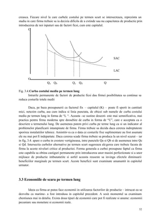32
creasca. Fiecare nivel la care curbele costului pe termen scurt se intersecteaza, reprezinta un
stadiu in care firma trebuie sa ia decizia dificila de a extinde sau nu capacitatea de productie prin
introducerea de noi inputuri sau de factori ficsi, cum este capitalul.
C
SAC
LAC
O
Qa Qb Qc Qd Q
Fig. 3.4.Curba costului mediu pe termen lung
Intrarile permanente de factori de productie ficsi dau firmei posibilitatea sa continue sa
reduca costurile totale medii
Daca, pe baza presupunerii ca factorul fix – capitalul (K) – poate fi sporit in cantitati
mici, netezim curba, asa cum indica si linia punctata, de obicei sub numele de curba costului
mediu pe termen lung in forma de “L “. Aceasta -se sustine deseori- este mai semnificativa, mai
practica pentru firma moderna spre deosebire de curba in forma de “U”, care e acceptata ca o
descriere a termenului lung. De asemenea putem privi curba pe terme lung ca si un indicator al
problemelor planificarii intampinate de firma. Firma trebuie sa decida daca cererea indreptateste
sporirea instalatiilor tehnice. Amintiti-va ca o data ce costurile fixe suplimentare au fost asumate
ele nu mai pot fi indepartate. Daca cererea scade firma trebuie sa produca la un nivel scazut – iar
in fig, 3.4. apare o curba in crestere vertiginoasa, intre punctele Qa si Qb si de asemenea intre Qc
si Qd. Intersectia curbelor alternative pe termen scurt sugereaza alegerea care trebuie facuta de
firma la aceste niveluri critice al productiei. Forma generala a curbei presupune faptul ca firma
este capabila sa obtina castiguri permanente prin introducerea unor masini perfectionate si a unor
mijloace de productie imbunatatite si astfel aceasta reuseste sa invinga efectele diminuarii
beneficiilor marginale pe termen scurt. Aceste beneficii sunt examinate amanuntit in capitolul
urmator.
3.3 Economiile de scara pe termen lung
Ideea ca firma ar putea face economii in utilizarea factorilor de productie – intrucat ea se
dezvolta ca marime- a fost introdusa in capitolul precedent. A sosit momentul sa examinam
chestiunea mai in detaliu. Exista doua tipuri de economii care pot fi realizate si anume: economii
pecuniare sau monetare si economii reale.
 