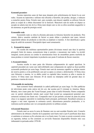 33
Economii pecuniare
Acestea reprezinta sume de bani puse deoparte prin achizitionarea de factori la un cost
redus. Aceasta nu reprezinta o utilizare mai eficienta a factorilor, dar produc, desigur, o reducere
a costurilor pentru firma. Firmele mari, spre exemplu, sunt deseori capabile sa utilizeze forta de
piata cu scopul de a obtine discounturi de la furnizori. Muncitorii sunt de multe ori dispusi sa
accepte un salariu mai mic de la o firma mare despre care se stie ca ofera securitate angajatilor si
de asemenea, un grad de prestigiu social.
Economiile reale
Economiile reale se ofera la eficienta adevarata in folosirea factorilor de productie. Prin
urmare, dintr-o anumita cantitate de factori se poate obtine o productie mai mare, intrucit
capacitatiile tehnice de productie se dezvolta ca amploare si marime. A fost identificata o gama
larga de astfel de economii. Principalele tipuri sunrt urmatoarele:
1. Economii de munca
Ele rezulta din multimea oportunitatilor pentru diviziunea muncii care duce la sporirea
priceperii fortei de munca, economiseste timp si permite o mecanizare mai inalta. La nivelul
marginal, aceste procese au condus la automatizarea liniei de ansamblare pentru marfurile de
masa produse si cresteri importante in productia care poate fi realizata de fiecare muncitor.
2. Economii tehnice
Acestea rezulta in mare parte din folosirea echipamentelor de capital specilizat. In
capitolul precedent am vazut cum indivizibilitatile unor echipamente de capital au facut posibile
economiile productiei pe scara larga. Firmele mari sunt de asemenea capabile sa sprijine masini
de rezerva pentru a evita problemele care pot sa apara ca urmare a defectiunilor. O firma mica
care foloseste o masina, isi va dubla costul cu capitalul daca incearca sa aiba o masina de
rezerva. O firma mare care foloseste 20 de masini nu intampina astfel de greutati daca isi
pastreaza o masina de rezerva.
3.Economiile de marketing
Sunt economii foarte substantiale in cadrul publicitatii pe scara larga. Un film publicitar
de televiziune poate costa cateva mii de u.m. dar acestea pot fi vizionate in America, Marea
Britanie, intr-o mare parte din Vestul Europei, poate chiar in tarile Orientului. Pentru companiile
care isi permit cheltuielile initiale mari costul final (costul pe cumparatorul potential care
urmareste reclama) este foarte mic. Companiile mari isi pot permite cercetari de piata de prima
clasa si sa angajeze specialisti in marketing foarte priceputi, performanti. Rezultatul urmeaza sa
asigure o mai mare siguranta in estimarea cererii, determinarea preturilor produselor, si in
realizarea acelor produse care vor corespunde pietelor in schibare actuale.
4.Economii financiare
Firmele mari au acces la surse de finantare care nu sunt acordate firmelor mici. Costurile
administrative de obtinere a banilor de la populatie sunt foarte mari si pot fi justificate doar daca
si cantitatea ce urmeaza sa fie colectata este si ea foarte mare. Cu toate ca aceste economii exista
cu siguranta, trebuie sa fim constienti ca serviciile financiare disponobile firmelor mici s-au
imbunatatit in perioada anilor 1970-80.
 