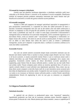 34
5.Economii de transport si distributie
Firmele mari pot planifica localizarea depozitelor si distributia marfurilor astfel incat
vehicolele sa fie folosite eficient si stocurile sa fie mentinute la nivele acceptabile. Planificarea
retelelor de transport prezinta probleme matematice interesante dar numai firmele mari pot
beneficia de economiile ce rezulta din gasirea solutiilor acestor probleme.
6.Economiile marginale
Acestea se obtin prin angajarea de manageri specializati (specialisti in management) si
prin mecanizarea comunicatiilor si a aspectelor de rutina din cadrul proceselor de luare a
decizilor. Economiile manageriale sunt cele care au dat nastere celor mai multe controverse si
discutii- in comparatie cu orice alt grup din cele amintite- iar unii autori sustin ca pentru firmele
mari exista o posibilitate mai mare de a suferi in urma lipsei economiilor (“neeconomiilor”)
manageriale decat sa beneficieze de economiile manageriale. Cativa economisti sugereaza ca in
dezvoltarea firmei, exista un moment cand “ neeconomiile” manageriale si ineficientele vor
depasi oricare alte economii. Alti autori nu sunt de acord cu aceasta parere. In timp ce nu exista
nici un dubiu ca toate firmele mari sufera din cand in cand, ca urmare a problemelor
manageriale, acestea pot fi depasite si reprezinta doar o verificare in cresterea continua (si la
scara mai inalta) a economiilor.
Economiile Externe
Asa cum am amintit anterior economiile despre (toate economiile analizate) care am
discutat sunt interne marilor firme si acestea le creaza avantaje asupra firmelor mai mici. Exista
si alt tip de economii, si anume economiile externe firmei si care se realizeaza atunci cand o
industrie dezvoltata sau cand firmele industriale formeaza o congregatie intr-o anume zona
geografica. Economiile externe implica de obicei dezvoltarea seviciilor specializate in
engineering, poate furniza forta de munca suficienta pentru a sustine una sau mai multe firme
care produc unelte. Fiecare companie poate solicita un meserias specilaizat fara a fi nevoie sa
suporte costurile ridicate in cazul solicitarii unui departament specializat. Daca, totusi, una sau
doua dintre aceste companii se dezvolta foarte mult ele isi pot internaliza aceste economii prin
dezvoltare de departamente care produc unelte. Companiile mici care incearca sa supravietuiesca
s-ar putea sa nu reuseasca sa furnizeze munca suficienta pentru a sustine firmele specializate
independenteiar firmele de engineering le ieste tot mai greu sa concureze cu companiile
dominante.
3.4 Alegerea Factorilor si Costul
Substitutia factorilor
In capitolul doi am observat ca producatorul putea varia “amestecul” inputurilor-
ingredientele produsului sau final- dar de asemenea, cantitatea tuturor factorilor angajati. O
resursa poate fi inlocuita de o alta. Masele plastice pot inlocui metalele ; munca si capitalul pot fi
 
