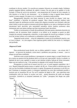 35
combinate in diverse moduri. Un exercitiu pe computer foloseste un exemplu simplu: lichidarea
gropilor angajand diferite combinatii de capital si munca. Nu este greu sa ne gandim si la alte
exemple. O firma de servici de secretariat – care progreseaza de la masini de scris manuale, la
cele electrice si in final la cele electronice – isi va schimba in timp si raportul dintre factorii
capital si munca angajati. Se spune ca isi va modifica si productia totala posibila.
Managementul afacerilor este foarte interesat la toate nivelele de alegere “celei mai
bune” combinari a factorilor de productie angajati. Daca stiinta economica studiaza toate
aspectele legate de satisfacerea nevoilor umane prin alegerea resurselor rare (limitate), adecvate
atunci trebuie sa privim analiza economica prin prisma faptului ca ne ajuta sa intelegem mai bine
mecanismul luarii deciziilor, prin intermediul metodelor oferite (analiza economica ofera
instrumente prin care putem intelege mai bine mecanismul luarii deciziilor).
Trebuie sa recunoastem ca multe din problemele relevante pentru substitutia factorilor de
productie sunt de asemenea foarte complexe si nu trebuie sa ne asteptam sa gasim un ghid
complet de economie manageriala a afacerilor, in cateva pagini de exercitii pe computer. La acest
nivel de invatare trebuie sa ne multumim cu dobandirea catorva concepte de baza.
Stapanind aceste actiuni – oricat de indepartate ar parea ele de problemele practice care
se ivesc in afaceri – ne vom asigura o baza riguroasa pentru studiul de mai tarziu si o intelegere
mai profunda.
Alegerea si Costul
Daca producatorul poate decide cum sa obtina capitalul si munca – sau oricare alte 2
inputuri – in procesul de productie, exista totusi o problema care persista, si anume – cum sa
aleaga cea mai buna combinatie.
Analizam acum aceasta problema si presupunem in aceasta etapa ca scopul firmelor este
de a realiza un anumit nivel de productie dorit cu cel mai mic copst posibil. Acesta, in schimb, va
depinde de rata la care capitalul si munca se pot substitui reciproc indicata de forma izocuantei,
dupa cum am explicat in cap. 2. De asemenea va depinde si de costurile fiecarui factor.
Presupunem ca costul orar al muncii este de 6 u.m. si costul angajarii capitalului e de 1
u.m.. Bugetul disponibil pentru munca si capital e de 90 u.m.. Firma trebuie sa decida acum care
este cea mai favorabila combinatie de munca si capital. Presupunem de asemenea ca cele 90 u.m.
pot fi destinate in intregime muncii, in intregime capitalului sau orice alta combinatie posibila a
acestora care se insumeaza 90 u.m. Nu veti fi surprinsi de faptul ca AB – care reprezinta toate
combinatiile celor doi factori cu acelasi cost total – poarta denumirea de curba sau dreapta
izocostului. Amintiti-va ca termenul matematic de “curba “ presupune linii drepte sau curbe
“liniare”.
K
90 A
78
P
60 120
110
30 100
B
0
 