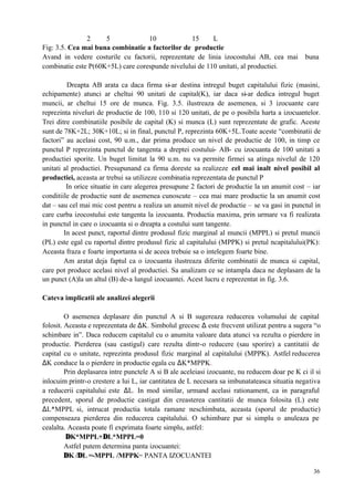 36
2 5 10 15 L
Fig: 3.5. Cea mai buna combinatie a factorilor de productie
Avand in vedere costurile cu factorii, reprezentate de linia izocostului AB, cea mai buna
combinatie este P(60K+5L) care corespunde nivelului de 110 unitati, al productiei.
Dreapta AB arata ca daca firma si-ar destina intregul buget capitalului fizic (masini,
echipamente) atunci ar cheltui 90 unitati de capital(K), iar daca si-ar dedica intregul buget
muncii, ar cheltui 15 ore de munca. Fig. 3.5. ilustreaza de asemenea, si 3 izocuante care
reprezinta niveluri de productie de 100, 110 si 120 unitati, de pe o posibila harta a izocuantelor.
Trei ditre combinatiile posibile de capital (K) si munca (L) sunt reprezentate de grafic. Aceste
sunt de 78K+2L; 30K+10L; si in final, punctul P, reprezinta 60K+5L.Toate aceste “combinatii de
factori” au acelasi cost, 90 u.m., dar prima produce un nivel de productie de 100, in timp ce
punctul P reprezinta punctul de tangenta a dreptei costului- AB- cu izocuanta de 100 unitati a
productiei sporite. Un buget limitat la 90 u.m. nu va permite firmei sa atinga nivelul de 120
unitati al productiei. Presupunand ca firma doreste sa realizeze cel mai inalt nivel posibil al
productiei, aceasta ar trebui sa utilizeze combinatia reprezentata de punctul P
In orice situatie in care alegerea presupune 2 factori de productie la un anumit cost – iar
conditiile de productie sunt de asemenea cunoscute – cea mai mare productie la un anumit cost
dat – sau cel mai mic cost pentru a realiza un anumit nivel de productie – se va gasi in punctul in
care curba izocostului este tangenta la izocuanta. Productia maxima, prin urmare va fi realizata
in punctul in care o izocuanta si o dreapta a costului sunt tangente.
In acest punct, raportul dintre produsul fizic marginal al muncii (MPPL) si pretul muncii
(PL) este egal cu raportul dintre produsul fizic al capitalului (MPPK) si pretul ncapitalului(PK):
Aceasta fraza e foarte importanta si de aceea trebuie sa o intelegem foarte bine.
Am aratat deja faptul ca o izocuanta ilustreaza diferite combinatii de munca si capital,
care pot produce acelasi nivel al productiei. Sa analizam ce se intampla daca ne deplasam de la
un punct (A)la un altul (B) de-a lungul izocuantei. Acest lucru e reprezentat in fig. 3.6.
Cateva implicatii ale analizei alegerii
O asemenea deplasare din punctul A si B sugereaza reducerea volumului de capital
folosit. Aceasta e reprezentata de ∆K. Simbolul grecesc ∆ este frecvent utilizat pentru a sugera “o
schimbare in”. Daca reducem capitalul cu o anumita valoare data atunci va rezulta o pierdere in
productie. Pierderea (sau castigul) care rezulta dintr-o reducere (sau sporire) a cantitatii de
capital cu o unitate, reprezinta produsul fizic marginal al capitalului (MPPK). Astfel reducerea
∆K conduce la o pierdere in productie egala cu ∆K*MPPK.
Prin deplasarea intre punctele A si B ale aceleiasi izocuante, nu reducem doar pe K ci il si
inlocuim printr-o crestere a lui L, iar cantitatea de L necesara sa imbunatateasca situatia negativa
a reducerii capitalului este ∆L. In mod similar, urmand acelasi rationament, ca in paragraful
precedent, sporul de productie castigat din creasterea cantitatii de munca folosita (L) este
∆L*MPPL si, intrucat productia totala ramane neschimbata, aceasta (sporul de productie)
compenseaza pierderea din reducerea capitalului. O schimbare pur si simplu o anuleaza pe
cealalta. Aceasta poate fi exprimata foarte simplu, astfel:
∆K*MPPL+∆L*MPPL=0
Astfel putem determina panta izocuantei:
∆K /∆L =-MPPL /MPPK= PANTA IZOCUANTEI
 