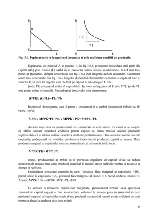37
K K
D
? K
? L
O E
L O L
Fig: 3.6. Deplasarea de-a lungul unei izocuante si cele mai bune conditii de productie.
Deplasarea din punctul A in punctul B, in fig.3.6.b, presupune inlocuirea unei parti din
capital (∆K) prin munca (L) astfel incat productia totala ramane neschimbata. In cel mai bun
punct al productiei, dreapta izocostului din fig. 3.6.a este tangenta acestei izocuante. Examinam
acum linia izocostului din fig. 3.6.a. Bugetul disponibil cheltuielilor cu munca si capitalul este C.
Punctul D, in care tot bugetul este cheltuit pe capital K este desigur: C /PK
(unde PK este pretul unitar al capitalului). In mod analog puncrul E este C/PL (unde PL
este pretul unitar al muncii). Panta dreptei izocostului este urmatoarea:
(C/PK)/ (C/PL)=-PL / PK
In punctul de tangenta, cele 2 pante a izocuantei si a curbei izocostului trebuie sa fie
egale. Astfel:
MPPL/ MPPK=Pl / PK si MPPK / PK= MPPL / PL
Aceasta sugereaza ca producatorul care urmareste un cost minim, va cauta sa se asigure
ca ultima unitate monetara cheltuita pentru capital va putea rrealiza aceeasi productie
suplimentara ca si ultima unitate monetara cheltuita pentru munca. Daca aceasta conditie nu este
implinita, producatorul va modifica combinarea factorilor de productie, capital si munca. Daca
produsul marginal al capitalului este mai mare decat cel al muncii astfel incat:
MPPK/PK> MPPL/PL
atunci, producatorul ar trebui sa-si sporeasca angajarea de capital si/sau sa reduca
angajarea de munca pana cand produsul marginal al muncii creste suficient pentru ca relatiile sa
ajunga la egalitate.
Consideram urmatorul exemplu in care: produsul fizic marginal al capitalului =400,
pretul unitar al capitalului =20, produsul fizic marginal al muncii=18, pretul unitar al muncii=1.
Atunci: MPPK / PK=400/20> MPPL/PL=18/1
Ca urmare a reducerii beneficiilor marginale, producatorul trebuie sa-si sporeasca
volumul de capital angajat si /sau sa-si reduca volumul de munca pana in momentul in care
produsul marginal al capitalului scade si/sau produsul marginal al muncii creste suficient de mult
pentru a aduce la egalitate cele doua relatii.
 