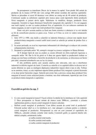 38
Sa presupunem ca transferam 20u.m. de la munca la capital. Vom pierde 360 unitati de
productie de la munca (18*20) dar vom castiga 400 unitati rezultate din sporirea capitalului.
Merita sa procedam in acest fel deoarece vom obtine un castig net de 40 unitati de productie.
Continuam asadar sa substituim capitalul prin munca pana cand raporturile dintre produsele
fizice marginale si preturi devin egale. Substitutia va modifica, desigur, produsele fizice
marginale. Amintiti-va legea diminuarii beneficiilor marginale din capitolul 2. Cu cat angajam
mai mult capital, cu atat va scadea produsul fizic al capitalului. Cu cat reducem cantitatea de
munca angajata, cu atat va spori mai mult produsul fizic marginal.
Poate veti privi aceasta analiza ca fiind una foarte teoretica si abstracta si va veti intreba
ce fel de semnificatie practica ar putea avea. Totusi ar fi bine sa aveti in vedere urmatoarele
afirmatii:
1. Intre 1975 si 1980, rata medie a salariilor in industria britanica a crescut mai repede decat
productivitatea marginala a muncii astfel incat costul cu salariile pe unitate de produs fizic a
crescut.
2. In aceasi perioada, au avut loc importante imbunatatiri ale tehnologiei si reduceri ale costului
echipamentului electronic.
3. Incepand cu perioada anilor ’80, somajul a inceput sa creasca vertiginos in Marea Britanie
Ar fi desigur lipsit de sens sa credem ca aceste afirmatii ne ofera explicatii riguroase a
somajului anilor ’80. Dar la fel de gresit ar fi daca am ignora faptul ca producatorii trebuie sa
aleaga cea mai buna combinatie a factorilor de productie si de asemenea, sa inlocuiasca un factor
prin altul, urmarind schimbarile care au loc in costuri.
O alta problema pentru care aceasta analiza este relevanta, este cea a distributiei
industriei in diferite regiuni ale lumii. Costurile cu salariile si cu capitalul difera in diverse tari si
aceste diferente ne ajuta sa intelegem deplasarea industriilor majore dintr-o tara in alta. Trebuie
sa ne amintim, totusi, ca este important raportul dintre produsul fizic marginal si pretul factorului
si nu doar pretul factorului singur. Salariile pot creste fara a provoca somaj daca produsul fizic
marginal al muncii creste sufucient pentru a mentine, sau chiar imbunatati, raportul pe care il are
cu productivitatea marginala a capitalului.
Exercitii cu privire la cap. 3
1. Ce este costul marginal al muncii? Faceti referire la tabelul de la intrebarea nr.3 din capitolul
2. Daca presupunem ca fiecare unitate de munca costa 2000u.m., construiti o coloana
suplimentara pentru a inscrie costul marginal al muncii calculate.
2. Definiti costul marginal al productiei. Cum difera aceasta de costul total al productiei?
Folosind acelasi tabel ca si la intrebarea nr.1, mai adaugati o coloana pentru a evidentia
costul marginal al productiei. Presupunand ca este un cost constant al capitalului de
5000u.m., calculati coloana costului total mediu. Construiti grafic cu ajutorul datelor din
tabelul complet, urmatoarele curbe:
a) curba costului total mediu
b) curba costului total mediu
c) curba costului marginal al productiei
 
