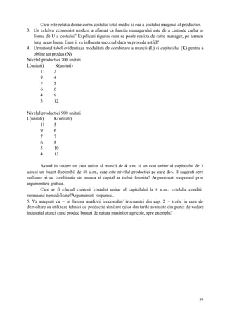 39
Care este relatia dintre curba costului total mediu si cea a costului marginal al productiei.
3. Un celebru economist modern a afirmat ca functia managerului este de a „intinde curba in
forma de U a costului” Expilicati riguros cum se poate realiza de catre manager, pe termen
lung acest lucru. Cum ii va influenta succesul daca va proceda astfel?
4. Urmatorul tabel evidentiaza modalitati de combinare a muncii (L) si capitalului (K) pentru a
obtine un produs (X)
Nivelul productiei 700 unitati
L(unitati) K(unitati)
11 3
9 4
7 5
6 6
4 9
3 12
Nivelul productiei 900 unitati
L(unitati) K(unitati)
11 5
9 6
7 7
6 8
5 10
4 13
Avand in vedere un cost unitar al muncii de 4 u.m. si un cost unitar al capitalului de 3
u.m.si un buget disponibil de 48 u.m., care este nivelul productiei pe care dvs. Il sugerati spre
realizare si ce combinatie de munca si capital ar trebui folosita? Argumentati raspunsul prin
argumentare grafica.
Care ar fi efectul cresterii costului unitar al capitalului la 4 u.m., celelalte conditii
ramanand nemodificate?Argumentati raspunsul.
5. Va asteptati ca – in limina analizei izocostului/ izocuantei din cap. 2 – traile in curs de
dezvoltare sa utilizeze tehnici de productie similare celor din tarile avansate din punct de vedere
industrial atunci cand produc bunuri de natura masinilor agricole, spre exemplu?
 