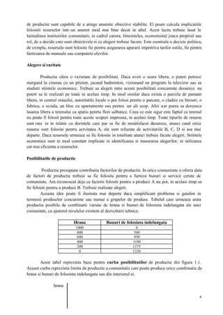 4
de productie sunt capabile de a atinge anumite obiective stabilite. El poate calcula implicatiile
folosirii resurselor intr-un anumit mod mai bine decat in altul. Acest lucru trebuie lasat la
latitudinea institutiilor comunitatii, in cadrul carora, bineinteles, economistul joaca propriul sau
rol, de a decide care sunt obiectivele si ce alegeri trebuie facute. Este esentiala o decizie politica,
de exmplu, resursele sunt folosite fie pentru asigurarea apararii impotriva tarilor ostile, fie pentru
furnizarea de manuale sau computere elevilor.
Alegere si raritate
Productia ofera o varietate de posibilitati. Daca aveti o seara libera, o puteti petrece
mergand la cinema cu un prieten, jucand badminton, vizionand un program la televizor sau sa
studiati stiintele economice. Trebuie sa alegeti intre aceste posibilitati concurente deoarece nu
puteti sa le realizati pe toate in acelasi timp. In mod similar daca exista o parcela de pamant
libera, in centrul orasului, autoritatile locale o pot folosi penrtu o parcare, o cladire cu birouri, o
fabrica, o scoala, un bloc cu apartamente sau pentru un alt scop. Altii s-ar putea sa doreasca
lasarea libera a terenului ca spatiu penrtu flori salbatice. Ceea ce este sigur este faptul ca terenul
nu poate fi folosit pentru toate aceste scopuri impreuna, in acelasi timp. Toate tipurile de resurse
sunt rare in in relatie cu dorintele care par sa fie de nesatisfacut deoarece, atunci cand orice
resurse sunt folosite pentru actvitatea A, ele sunt refuzate de activitatiile B, C, D si asa mai
departe. Daca resursele urmeaza sa fie folosite in totalitate atunci trebuie facute alegeri. Stiintele
economice sunt in mod constant implicate in identificarea si masurarea alegerilor, in utilizarea
cat mai eficienta a resurselor.
Posibilitatile de productie
Productia presupune contributia factorilor de productie. In orice comunitate o oferta data
de factori de productie trebuie sa fie folosita pentru a furniza bunuri si servicii cerute de
comunitate. Am recunoscut deja ca factorii folositi pentru a produce A nu pot, in acelasi timp sa
fie folositi pentru a produce B. Trebuie realizate alegeri.
Aceasta idee poate fi ilustrata mai departe daca simplificam problema si gandim in
termenii produselor concurente sau numai a grupelor de produse. Tabelul care urmeaza arata
productia posibila de combinatii variate de hrana si bunuri de folosinta indelungata ale unei
comunitati, cu ajutorul nivelului existent al dezvoltarii tehnice.
Hrana Bunuri de folosinta indelungata
1000 0
800 500
600 950
400 1180
200 1275
0 1320
Acest tabel reprezinta baza pentru curba posibilitatilor de productie din figura 1.1.
Aceast curba reprezinta limita de productie a comunitatii care poate produce orice combinatie de
hrana si bunuri de folosinta indelungata sau din interiorul ei.
hrana
 