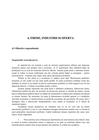 4. FIRME, INDUSTRII SI OFERTA
4.1 Obiective orgazationale
Organizatiile sectorului privat
In capitolul doi am conturat o serie de structuri organizatorice diferite care impreuna
alcatuiesc partea care produce intr-o economie. Ar fi surprinzator daca diferitele tipuri de
producatori nu ar avea de asemenea obiective diferite. Aceasta poate parea o afirmatie stranie,
avand in vedere ca teoria traditionala este des criticata pentru faptul ca presupune – pentru
sectorul privat – existenta unui singur scop, adica maximizarea profitului.
Trebuie sa fim atenti in a recunoaste ce implica acest fapt. Maximizarea profitului
inseamna ca este cautat cel mai mare profit posibil. In teoria economica moderna exista des
dezbateri in sensul ca nu trebuie sa privim maximizarea profitului ca fiind singurul sau cel mai
important obiectiv, ci trebuie sa acordam atentie si altora.
Aceasta disputa reprezinta mai mult decat o dezbatere academica. Obiectivele firmei
influenteaza politica de pret, de investitii, de promovare precum si relatiile de munca. Aceste
decizii influenteaza publicul direct in calitate de consumatori si indirect prin utilizarea sau abuzul
se resurse limitate. De asemenea, ele ajuta la determinarea nivelului general si a modelului
activitatii economice si interactioneaza cu politicile economice ale guvernelor. De aceea, fara o
intelegere clara a obiectivelor intreprinderilor, orice studiu al economiei va fi afectat de
neajunsuri majore.
Acceptarea acestei perspective nu inseamna insa ca nu nu vom mai da atentie
maximizarii profitului si nici ca vom abandona intreagul rationament analitic care s-a format in
jurul principiilor maximizarii profitului. Cadrul traditional ramane important din cauza unor
motive foarte importante:
1. Orice premisa care se bazeaza pe optimizarea sau maximizarea unui obiectiv duce
ea insasi la analize matematice exacte si riguroase si ne ajuta sa controlam tehnici care sunt
esentiale pentru studiul viitor al unor premise mai realistice si evident mai complexe.
 