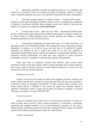 41
2. Maximizarea profitului e deosebit de folositoare pentru ca ia in considerare atat
costurile cat si incasarile si duce la investigatii mai ample. In particular, conduce la o analiza
atenta a conditiilor marginale care joaca un rol important in luarea decizilor dintr-o intreprindere.
3. Chiar daca acceptam faptul ca in practica, firmele – in special marile trusturi –
urmaresc alte tinte decat maximizarea profitului, trebuie sa existe o constientizare a managerilor
in legatura cu sacrificarea profitului pentru atingerea acestor alte obiective. Observati cum
tindem sa ne intoarcem la conceptul de cost de oportunitate.
4. In unele tipuri de piata – dupa cum vom vedea – maximizarea profitului poate
deveni o conditie pentru supravietuirea firmei, indiferent daca patronii o urmaresc constient sau
nu. Drept urmare, in conditii apropiate acestor structuri, patronul care intelege ce implica
maximizarea profitului are sanse mai mari de succes.
5. Unele practici manageriale pot semana foarte mult – la o analiza mai atenta – cu
aproximari practice ale maximizarii profitului. Daca managerii de succes maximizeaza profitul
intamplator, s-ar putea ca ei sa aiba un succes mai mare daca ar fi constienti de regulile
matematice sau stiintifice pe care le respecta fara vointa lor. In acest sens, ganditi-va la
imbunatatirea performantelor sportive realizate prin aplicarea in antrenamentul individual a unor
cunostiinte stiintifice perfectionate. Cel putin acest lucru sugereaza ca stiinta economica
imbunatatita ar putea fi o completare la antrenamentul conducerii intreprinderilor.
Totusi, daca luam in considerarre existenta altor obiective, atunci acestea trebuie
identificate. O parte au fost deja enuntate. Pentru a urmari implicatiile unor asemenea obiective
sunt necesare analize economice dincolo de nivelul studiilor introductive. La acest nivel vom
enumera doar unele din cele mai importante.
Maximizarea incasarilor
Aceasta e una din cele mai simple asa numite teorii marginale ale firmei. Incasarile sunt
vazute ca fiind o dovada clara a cresterii sau expansiunii unei firme. De aceea sunt considerate a
fi obiectivul urmarit de managerii ”profesionali”. Cerintele necesare pentru realizarea unor
icasari maxime precum si conditiile in care acestea pot aparea sunt examinate detaliat in
capitolul 9. Intelegerea acestora e testata intr-un numar de exercitii pe computer in sectiunea
”Monopol si concurenta” si in jocul ”BOTCH UPS”
Cresterea economica
Aceasta nu reprezinta exact acelasi lucru ca si maximizarea incasarilor si nu duce ea
insasi la analize atata de precise. Totusi, cresterea economica e o recunoastere a importantei
expansiunii spre compania moderna. Ca si in cazul maximizarii incasarilor, cei care cred ca
firmele urmaresc maximizarea cresterii sunt de acord ca managerii trebuie sa atinga si sa mentina
un profit minim impus de piata financiara, inainte de a cauta cresterea.
Utilitatea manageriala
 