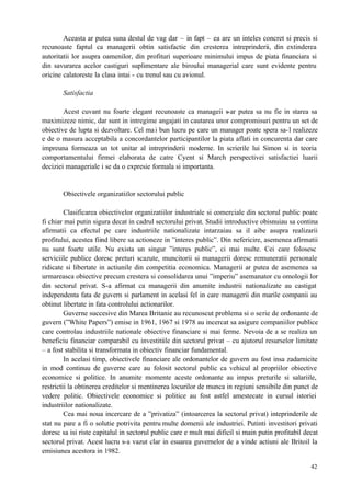 42
Aceasta ar putea suna destul de vag dar – in fapt – ea are un inteles concret si precis si
recunoaste faptul ca managerii obtin satisfactie din cresterea intreprinderii, din extinderea
autoritatii lor asupra oamenilor, din profituri superioare minimului impus de piata financiara si
din savurarea acelor castiguri suplimentare ale biroului managerial care sunt evidente pentru
oricine calatoreste la clasa intai - cu trenul sau cu avionul.
Satisfactia
Acest cuvant nu foarte elegant recunoaste ca manageii s-ar putea sa nu fie in starea sa
maximizeze nimic, dar sunt in intregime angajati in cautarea unor compromisuri pentru un set de
obiective de lupta si dezvoltare. Cel mai bun lucru pe care un manager poate spera sa-l realizeze
e de o masura acceptabila a concordantelor participantilor la piata aflati in concurenta dar care
impreuna formeaza un tot unitar al intreprinderii moderne. In scrierile lui Simon si in teoria
comportamentului firmei elaborata de catre Cyent si March perspectivei satisfactiei luarii
deciziei manageriale i se da o expresie formala si importanta.
Obiectivele organizatiilor sectorului public
Clasificarea obiectivelor organizatiilor industriale si comerciale din sectorul public poate
fi chiar mai putin sigura decat in cadrul sectorului privat. Studii introductive obisnuiau sa contina
afirmatii ca efectul pe care industriile nationalizate intarzaiau sa il aibe asupra realizarii
profitului, acestea fiind libere sa actioneze in ”interes public”. Din nefericire, asemenea afirmatii
nu sunt foarte utile. Nu exista un singur ”interes public”, ci mai multe. Cei care folosesc
serviciile publice doresc preturi scazute, muncitorii si managerii doresc remuneratii personale
ridicate si libertate in actiunile din competitia economica. Managerii ar putea de asemenea sa
urmareasca obiective precum crestera si consolidarea unui ”imperiu” asemanator cu omologii lor
din sectorul privat. S-a afirmat ca managerii din anumite industrii nationalizate au castigat
independenta fata de guvern si parlament in acelasi fel in care managerii din marile companii au
obtinut libertate in fata controlului actionarilor.
Guverne succesive din Marea Britanie au recunoscut problema si o serie de ordonante de
guvern (”White Papers”) emise in 1961, 1967 si 1978 au incercat sa asigure companiilor publice
care controlau industriile nationale obiective financiare si mai ferme. Nevoia de a se realiza un
beneficiu financiar comparabil cu investitiile din sectorul privat – cu ajutorul resurselor limitate
– a fost stabilita si transformata in obiectiv financiar fundamental.
In acelasi timp, obiectivele financiare ale ordonantelor de guvern au fost insa zadarnicite
in mod continuu de guverne care au folosit sectorul public ca vehicul al propriilor obiective
economice si politice. In anumite momente aceste ordonante au impus preturile si salariile,
restrictii la obtinerea creditelor si mentinerea locurilor de munca in regiuni sensibile din punct de
vedere politic. Obiectivele economice si politice au fost astfel amestecate in cursul istoriei
industriilor nationalizate.
Cea mai noua incercare de a ”privatiza” (intoarcerea la sectorul privat) inteprinderile de
stat nu pare a fi o solutie potrivita pentru multe domenii ale industriei. Putinti investitori privati
doresc sa isi riste capitalul in sectorul public care e mult mai dificil si main putin profitabil decat
sectorul privat. Acest lucru s-a vazut clar in esuarea guvernelor de a vinde actiuni ale Britoil la
emisiunea acestora in 1982.
 