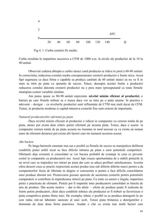 44
4
2
AFC
0
20 40 60 80 100 120 140 Q
Fig 4. 1. Curba costului fix mediu.
Curba rezultata la impartirea succesiva a CFM de 1000 u.m. la nivele ale productiei de la 10 la
40 unitati.
Observati caderea abrupta a curbei atunci cand productia se ridica in jurul a 60-80 unitati.
In conseciinta, reducerea costului mediu corespunzatoare cresterii productiei e foarte mica. Acest
fapt sugereaza ca daca firma e capabila sa produca cantitati de 60 unitati atunci ea nu va fi in
stare sa intre pe piata cu sperante de succes. Totusi, deasupra acestei limite a productiei
reducerea costului datorata cresterii productiei nu e prea mare (presupunand ca toate firmele
intampina costuri variabile similare.
Am putea spune ca 80-90 unitati reprezinta nivelul minim eficient al productiei, o
bariera pe care firmele trebuie sa o treaca daca vor sa intre pe o piata anume. In practica e
adevarat – desigur – ca nivelurile productiei sunt influentate de CTM mai mult decat de CFM.
Totusi, in productia moderna si capital-intensiva costurile fixe sunt extrem de importante.
Numarul producatorilor ofertanti pe piata
Daca nivelul minim eficient al productiei e ridicat in comparatie cu cererea totala de pe
piata, atunci pot exista doar relativ putini ofertanti pe aceasta piata. Totusi, daca e scazut in
comparatie cererea totala de pe piata aceasta nu insemna in mod necesar ca va exista un numar
mare de ofertanti deoarece pot exista alti factori care tin numarul acestora scazut.
Alte bariere
Pe langa barierele enuntate mai sus e posibil ca firmele de succes sa manipuleze deliberat
conditiile pietei astfel incat sa faca dificila intrarea pe piata a unor potentiali competitori.
Ofertantii deja existenti si consolidati se vor bucura probabil de avantaje in ceea ce priveste
costul in comparatie cu producatorii noi. Acest fapt creaza oportunitatea de a stabili preturile la
un nivel care sa impiedice noi intrari pe piata dar care sa aduca profituri satisfacatoare. Acestia
ofera deseori ceea ce practic reeprezinta acelasi produs insa sub diferite diferite marci pentru a da
cumparatorilor iluzia de libertate in alegere si concurenta si pentru a face dificila consolidarea
unor produse absolut noi. Promovarea greoaie sporeste de asemenea costurile pentru potentialii
cumparatori si contribuie la impiedicarea intrarii pe piata. Cu toate ca uneori e ilegala, impartirea
pietei e practicata de ofertanti. Pietele pot fi impartite intre producatorii consolidati in functie de
aria de produse. Din aceste motive – dar si din altele – oferta de produse poate fi realizata de
foarte putini producatori, chiar daca conditiile tehnice ale productiei ar fi trebuit sa favoriizeze o
piata competitiva pentru firme mici. De exemplu, tehnic e posibil sa se produca detergenti la un
cost redus intr-un laborator oarecare al unei scoli. Totusi piata britanica a detergentilor e
dominata de doar doua firme puternice. Asadar e clar ca exista mai multi factori care
 