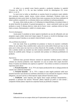 46
Ar trebui sa va amintiti acum functia generala a productiei introdusa in capitolul
2.Aceasta era: Q(N, C, L, R), sau daca includem nivelul de tehnologizare (T), avem:
Q(N, C, L, R, T).
La acest nivel ar trebui sa identificati cu usurinta factorii de productie notati simbolic
intre paranteze (natura, capital, munca, resurse primare, tehnologie). Productia totala este
dependenta de toate aceste intrari, iar fiecare firma cauta sa gaseasca cea mai buna combinatie de
intrari conform cu preturile lor, cu eficienta relativa care contribuie la realizarea productiei.
De aceea, oferta totala pe piata va fi influentata de disponibilitatea, de productivitatea si
de pretul factorilor de productie. In general presupunem ca – atunci cand pretul scade sau cand
productia ce poate fi obtinuta dintr-un volum dat de factori creste– cantitatea oferita de firma
tinde sa creasca. Rationamentul e valabil si in situatia opusa.
Nivel de tehnologizare
Acesta poate fi considerat un factor separat al productiei sau una din influentele cele mai
pregnante asupra relatiei intrari-iesiri (input-output). Pe masura ce nivelul de tehnologie creste
cantitatea ce poate fi produsa cu un anumit volum de factori va creste.
Alte posibilitati de productie
Cele mai multe firme au posibilitati de productie in functie de resursele si abilitatile
tehnice de care dispun. Daca conditiile dintr-o piata devin nefavorabile firmele pot trece la alta
piata care le ofera sanse mai mari de a-si reliza obiectivele. De exemplu, un fermier poate opta
intre a produce lactate sau mezeluri sau intre cresterea animalelor si cultivarea terenurilor - in
functie de conditiile pietei. Desigur ca si preturile altor produse vor influenta posibilitatile de
productie.
Impozitarea
Indiferent daca guvernul foloseste sistemul de impozitare deliberat pentru a influenta
volumul sau structura productiei, toate impozitele vor avea un anume efect asupra deciziilor
firmei. O analiza mai detaliata este cuprinsa in capitolul 7. Insa trebuie sa retinem ca sistemul de
impozitare poate afecta:
a. Preturile bunurilor– de ex. TVA este impusa producatorilor dar se adauga pretului de
vanzare care e platit de consumatori.
b. Preturile factorilor – de ex. TVA e impusa la toate stagiile productiei astfel incat
pretutile factorilor sunt afectate de contributia salariatului la Casa nationala de asigurari si Pensia
obligatorie, care pot fi privite ca fiind impozite asupra utilizarii factorului munca.
c. Profiturile– unele impozite sunt impuse direct asupra profitului intreprinderilor ;
propietarii si partenerii din sectorul ”Personal” platesc impozite pe profit ca venit normal ;
companiile limitate platesc impozite de corporatie bazate pe profiturile companiei.
Curba ofertei
Influentele de mai sus asupra ofertei pot fi reprezentate prin urmatoare ecuatie generala:
 