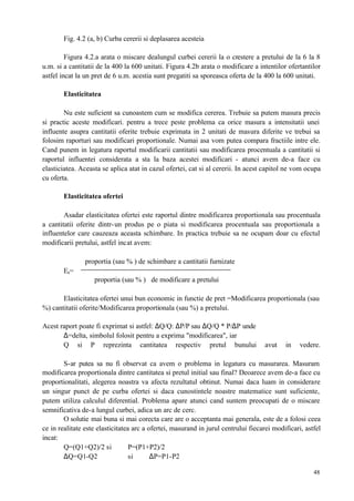 48
Fig. 4.2 (a, b) Curba cererii si deplasarea acesteia
Figura 4.2.a arata o miscare dealungul curbei cererii la o crestere a pretului de la 6 la 8
u.m. si a cantitatii de la 400 la 600 unitati. Figura 4.2b arata o modificare a intentilor ofertantilor
astfel incat la un pret de 6 u.m. acestia sunt pregatiti sa sporeasca oferta de la 400 la 600 unitati.
Elasticitatea
Nu este suficient sa cunoastem cum se modifica cererea. Trebuie sa putem masura precis
si practic aceste modificari. pentru a trece peste problema ca orice masura a intensitatii unei
influente asupra cantitatii oferite trebuie exprimata in 2 unitati de masura diferite ve trebui sa
folosim raporturi sau modificari proportionale. Numai asa vom putea compara fractiile intre ele.
Cand punem in legatura raportul modificarii cantitatii sau modificarea procentuala a cantitatii si
raportul influentei considerata a sta la baza acestei modificari - atunci avem de-a face cu
elasticiatea. Aceasta se aplica atat in cazul ofertei, cat si al cererii. In acest capitol ne vom ocupa
cu oferta.
Elasticitatea ofertei
Asadar elasticitatea ofertei este raportul dintre modificarea proportionala sau procentuala
a cantitatii oferite dintr-un produs pe o piata si modificarea procentuala sau proportionala a
influentelor care cauzeaza aceasta schimbare. In practica trebuie sa ne ocupam doar cu efectul
modificarii pretului, astfel incat avem:
proportia (sau % ) de schimbare a cantitatii furnizate
Es=
proportia (sau % ) de modificare a pretului
Elasticitatea ofertei unui bun economic in functie de pret =Modificarea proportionala (sau
%) cantitatii oferite/Modificarea proportionala (sau %) a pretului.
Acest raport poate fi exprimat si astfel: ∆Q/Q: ∆P/P sau ∆Q/Q * P/∆P unde
∆=delta, simbolul folosit pentru a exprima "modificarea", iar
Q si P reprezinta cantitatea respectiv pretul bunului avut in vedere.
S-ar putea sa nu fi observat ca avem o problema in legatura cu masurarea. Masuram
modificarea proportionala dintre cantitatea si pretul initial sau final? Deoarece avem de-a face cu
proportionalitati, alegerea noastra va afecta rezultatul obtinut. Numai daca luam in considerare
un singur punct de pe curba ofertei si daca cunostintele noastre matematice sunt suficiente,
putem utiliza calculul diferential. Problema apare atunci cand suntem preocupati de o miscare
semnificativa de-a lungul curbei, adica un arc de cerc.
O solutie mai buna si mai corecta care are o acceptanta mai generala, este de a folosi ceea
ce in realitate este elasticitatea arc a ofertei, masurand in jurul centrului fiecarei modificari, astfel
incat:
Q=(Q1+Q2)/2 si P=(P1+P2)/2
∆Q=Q1-Q2 si ∆P=P1-P2
 