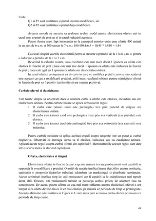 49
Unde:
Q1 si P1 sunt cantitatea si pretul inaintea modificarii, iar
Q2 si P2 sunt cantitatea si pretul dupa modificare.
Aceasta metoda ne permite sa realizam acelasi model pentru elasticitatea ofertei atat in
cazul unei cresteri de pret cat si in cazul reducerii acestuia.
Putem ilustra acest fapt intorcandu-ne la exemplul anterior unde erau oferite 400 unitati
la un pret de 6 u.m. si 500 unitati la 7 u.m.: 100/450:1/6.5 = 10/45 * 65/10 = 1.44
Calculati singuri valorile elasticitatii pentru o crestere a pretului de la 1 la 6 u.m. si pentru
o reducere a pretului de la 1 la 7 u.m.
Revenind la calculul nostru, daca rezultatul este mai mare decat 1 spunem ca oferta este
elastica in functie de pret ; daca este mai mic decat 1 spunem ca oferta este inelastica in functie
de pret ; daca este egal cu 1 spunem ca oferta are elasticitatea unitara.
In cazul ofertei presupunem ca directia in care se modifica pretul (crestere sau scadere)
este aceeasi cu cea a modificarii pretului, asfel incat rezultatul obtinut pentru elasticitate ofertei
in functie de pret va fi pozitiv (curba ofertei are o panta pozitiva).
Curbele ofertei si elasticitatea
Este foarte simplu sa observam daca o anumita curba a ofertei este elastica, inelastica sau are
elasticitatea unitara. Pentru curbele liniare se aplica urmatoarele reguli:
1. O curba care (atunci cand este prelungita) trce prin punctul de origine are
elasticitataea unitara.
2. O curba care (atunci cand este prelungita) trece prin axa verticala (axa pretului) este
elastica.
3. O curba care (atunci cand este prelungita) trce prin axa orizontala (axa cantiatii) este
inelastica.
Pentru curbele neliniare se aplica aceleasi reguli asupra tangentei intr-un punct al curbei
respective. Observati ca intreaga curba va fi elastica, inelastica sau cu elasticitate unitara.
Aplicati aceste reguli asupra curbei ofertei din capitolul 6. Demonstratiile acestor reguli sunt date
intr-o scurta anexa la sfarsitul capitolului.
Oferta, elasticitatea si timpul
Elasticitatea ofertei in functie de pret exprima masura in care producatorii sunt capabili sa
raspunda la o modificare a pretului. O astfel de reactie implica luarea deciziilor pentru productie,
cantitatile si proportile factorilor trebuiind schimbate iar marketingul si distributia reorientate.
Aceste schimbari implica timp iar unii producatori vor fi capabili sa le indeplineasca mai repede
decat altii. Oricum, toti producatorii trebuie sa parcurga acelasi proces de adaptare insa nu
concomitent. De aceea, putem afirma ca cea mai mare influenta asupra elasticitatii ofertei o are
timpul si ca oferta devine din ce in ce mai elastica, pe masura ce perioada de timp se prelungeste.
Aceasta afirmatie este ilustrata in Figura 4.3. care arata cum se misca curba ofertei pe masura ce
perioada de timp creste.
 