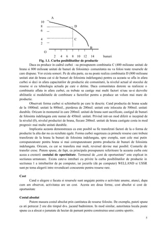 5
A
10
8 D
6
4 C
2
B
O
2 4 6 8 10 12 14 bunuri
Fig. 1.1. Curba posibilitatilor de productie
Daca ea produce in cadrul curbei –sa presupunem combinatia C (400 milioane unitati de
hrana si 800 milioane unitati de bunuri de folosinta)- comunitatea nu va folosi toate resursele de
care dispune. Vor exista someri. Pe de alta parte, ea nu poate realiza combinatia D (800 milioane
unitati atat de hrana cat si de bunuri de folosinta indelungata) pentru ca aceasta se afla in afara
curbei si deci in afara capacitatilor de productie ale comunitatii, la nivelul actual al stocului de
resurse si cu tehnologia actuala pe care o detine. Daca comunitatea doreste sa realizeze o
combinatie aflata in afara curbei, ea trebuie sa castige mai multi factori si/sau sa-si dezvolte
abilitatile si modalitatile de combinare a factorilor pentru a produce un volum mai mare de
productie.
Observati forma curbei si schimbarile pe care le descrie. Cand productia de hrana scade
de la 1000mil. unitati la 800mil., pierderea de 200mil. unitati este inlocuita de 500mil. unitati
durabile. Oricum in momentul in care 200mil. unitati de hrana sunt sacrificate, castigul de bunuri
de folosinta indelungata este numai de 450mil. unitati. Privind intr-un mod diferit si incepind de
la nivelul (0), nivelul productiei de hrana, fiecare 200mil. unitati de hrana castigate costa in mod
progresiv mai multe unitati durabile.
Implicatia aceasta demonstreaza ca este posibil sa fie transferati factori de la o forma de
productie la alta dar nu cu rezultate egale. Forma curbei sugereaza ca primele resurse care trebuie
transferate de la hrana la bunuri de folosinta indelungata, spre exmplu, sunt cele mai putin
corespunzatoare pentru hrana si mai corespunzatoare pentru productia de bunuri de folosinta
indelungata. Oricum, cu cat se transfera mai mult, reversul devine mai posibil. Costurile de
transfer cresc. Putem spune, de fapt, ca principala presupunere referitoare la aceasta curba este
aceea a cresterii costului de oportinitate. Termenul de „cost de oportunitate“ este explicat in
sectiunea urmatoare. Exista cateva intrebari cu privire la curba posibilitatilor de productie in
sectiunea 1 a intrebarilor de pe computer, iar jocurile (de pe computer) WELLAND si USSR
sunt pe tema alegerii intre revendicari concurente pentru resurse rare.
Cost
Cand o alegere e facuta si resursele sunt angajate pentru o activitate anume, atunci, dupa
cum am observat, activitatea are un cost. Acesta are doua forme, cost absolut si cost de
oportunitate
Costul absolut
Putem masura costul absolut prin cantitatea de resurse folosite. De exemplu, puteti spune
ca ati petrecut 2 ore din timpul dvs. jucand badminton. In mod similar, autoritatea locala poate
spune ca a alocat o jumatate de hectar de pamant pentru construirea unui centru sportiv.
 