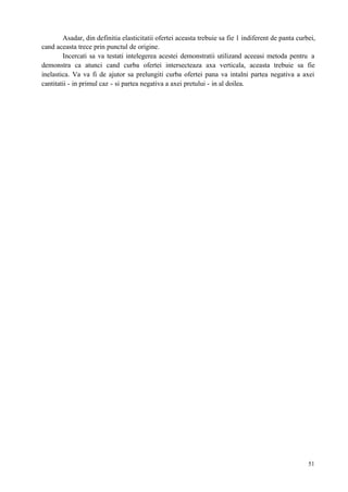 51
Asadar, din definitia elasticitatii ofertei aceasta trebuie sa fie 1 indiferent de panta curbei,
cand aceasta trece prin punctul de origine.
Incercati sa va testati intelegerea acestei demonstratii utilizand aceeasi metoda pentru a
demonstra ca atunci cand curba ofertei intersecteaza axa verticala, aceasta trebuie sa fie
inelastica. Va va fi de ajutor sa prelungiti curba ofertei pana va intalni partea negativa a axei
cantitatii - in primul caz - si partea negativa a axei pretului - in al doilea.
 