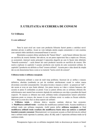 52
5. UTILITATEA SI CEREREA DE CONSUM
5.1 Utilitatea
Ce este utilitatea?
Pana la acest nivel am vazut cum productia foloseste factori pentru a satisface nevoi
(dorinte) private si publice. Acum ne vom indrepta atentia asupra consumului si vom examina
cum oamenii obtin satisfactie consumand bunuri si servicii.
Bineinteles ca putem obtine satisfactie din "bunuri libere" - acele bunuri obtinute fara nici
un sacrificiu de resurse limitate. Intr-adevar, nu am putea supravietui fara a respira aer. Oricum,
ca economisti, interesul nostru principal il reprezinta alegerile pe care le facem intre diferitele
"bunurile economice" - acele bunuri ale caror productie necesita un sacrificiu de resurse. Din
motive explicate in capitolul 2 aceasta satisfactie este numita de catre economisti utilitate. In
capitolul 2.productia era definita ca fiind "crearea utilitatii". Aceasta pare o idee destul de simpla
dar ea este deasemenea baza a ceea ce se numeste "teoria cererii de consum".
Utilitatea totala si utilitatea marginala
Masurarea utilitatii a creat de mult timp probleme. Incercari de a-i atribui o masura
definitiva, absoluta (cardinala) nu pot da rezultate satisfacatoare avand in vedere marea
diversitate a nevoilor consumatorilor. Am putea inventa o masura a valorii - sa spunem un "util" -
dar acesta ar avea un sens foarte abstract. Am putea incerca sa-i dam o valoare baneasca, dar
aceasta ar putea fi confundata cu pretul. Ceea ce putem afirma este ca utilitatea obtinuta din
achizitionarea unui anumit bun economic depinde de cantitatea pe care deja o posedam din bunul
respectiv. Pe masura ce obtinem mai mult, utilitatea totala corespunzatoare tuturor achizitiilor
impreuna poate sa creasca, dar masura in care utilitatea creste va scadea cu fiecare achizitie.
Observati ca avem de-a face cu doua aspecte ale utilitatii:
a. Utilitatea totala - obtinuta dintr-o anumita cantitate dintr-un bun economic
b. Modificarea utilitatii totale - rezultata din modificarea cantitatii totale. Aceasta modificare a
utilitatti totale este utilitatea marginala. Astfel putem defini utilitatea marginala ca fiind
modificarea utilitatii totale rezultata din modificarea foarte mica sau unitara a cantitatii
bunului economic consumat. Matematicienii vor recunoaste aceasta ca fiind derivata de ordinul
intai a utilitatii totale raportata la cantitate, adica: dU/dQ, unde U reprezinta utilitatea totala iar Q
cantitatea totala.
Presupunerea logica este ca utilitatea marginala tinde sa descreasca pe masura ce bunul
 