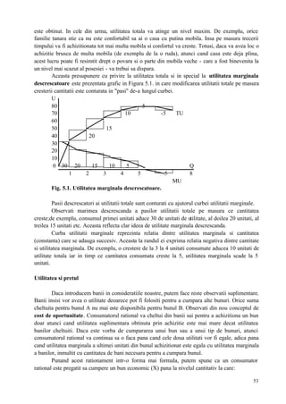 53
este obtinut. In cele din urma, utilitatea totala va atinge un nivel maxim. De exemplu, orice
familie tanara stie ca nu este confortabil sa ai o casa cu putina mobila. Insa pe masura trecerii
timpului va fi achizitionata tot mai multa mobila si confortul va creste. Totusi, daca va avea loc o
achizitie brusca de multa mobila (de exemplu de la o ruda), atunci cand casa este deja plina,
acest lucru poate fi resimtit drept o povara si o parte din mobila veche - care a fost binevenita la
un nivel mai scazut al posesiei - va trebui sa dispara.
Aceasta presupunere cu privire la utilitatea totala si in special la utilitatea marginala
descrescatoare este prezentata grafic in Figura 5.1. in care modificarea utilitatii totale pe masura
cresterii cantitatii este conturata in "pasi" de-a lungul curbei.
U
80 5
70 10 -5 TU
60
50 15
40 20
30
20
10
0 30 20 15 10 5 Q
1 2 3 4 5 -5 8
MU
Fig. 5.1. Utilitatea marginala descrescatoare.
Pasii descrescatori ai utilitatii totale sunt conturati cu ajutorul curbei utilitatii marginale.
Observati marimea descrescanda a pasilor utilitatii totale pe masura ce cantitatea
creste;de exemplu, consumul primei unitati aduce 30 de unitati de utilitate, al doilea 20 unitati, al
treilea 15 unitati etc. Aceasta reflecta clar ideea de utilitate marginala descrescanda.
Curba utilitatii marginale reprezinta relatia dintre utilitatea marginala si cantitatea
(constanta) care se adauga succesiv. Aceasta la randul ei exprima relatia negativa dintre cantitate
si utilitatea marginala. De exemplu, o crestere de la 3 la 4 unitati consumate aducea 10 unitati de
utilitate totala iar in timp ce cantitatea consumata creste la 5, utilitatea marginala scade la 5
unitati.
Utilitatea si pretul
Daca introducem banii in consideratiile noastre, putem face niste observatii suplimentare.
Banii insisi vor avea o utilitate deoarece pot fi folositi pentru a cumpara alte bunuri. Orice suma
cheltuita pentru bunul A nu mai este disponibila pentru bunul B. Observati din nou conceptul de
cost de oportunitate. Consumatorul rational va cheltui din banii sai pentru a achizitiona un bun
doar atunci cand utilitatea suplimentara obtinuta prin achizitie este mai mare decat utilitatea
banilor cheltuiti. Daca este vorba de cumpararea unui bun sau a unui tip de bunuri, atunci
consumatorul rational va continua sa o faca pana cand cele doua utilitati vor fi egale, adica pana
cand utilitatea marginala a ultimei unitati din bunul achizitionat este egala cu utilitatea marginala
a banilor, inmultit cu cantitatea de bani necesara pentru a cumpara bunul.
Punand acest rationament intr-o forma mai formala, putem spune ca un consumator
rational este pregatit sa cumpere un bun economic (X) pana la nivelul cantitativ la care:
 