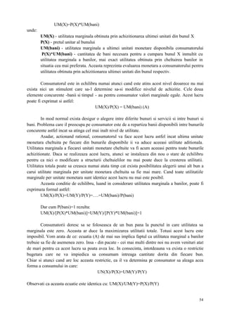 54
UM(X)=P(X)*UM(bani)
unde:
UM(X) - utilitatea marginala obtinuta prin achizitionarea ultimei unitati din bunul X
P(X) - pretul unitar al bunului
UM(bani) - utilitatea marginala a ultimei unitati monetare disponibila consumatorului
P(X)*UM(bani) - cantitatea de bani necesara pentru a cumpara bunul X inmultit cu
utilitatea marginala a banilor, mai exact utilitatea obtinuta prin cheltuirea banilor in
situatia cea mai preferata. Aceasta reprezinta evaluarea monetara a consumatorului pentru
utilitatea obtinuta prin achizitionarea ultimei unitati din bunul respectiv.
Consumatorul este in echilibru numai atunci cand este atins acest nivel deoarece nu mai
exista nici un stimulent care sa-l determine sa-si modifice nivelul de achizitie. Cele doua
elemente concurente -banii si timpul - au pentru consumator valori marginale egale. Acest lucru
poate fi exprimat si astfel:
UM(X)/P(X) = UM(bani) (A)
In mod normal exista desigur o alegere intre diferite bunuri si servicii si intre bunuri si
bani. Problema care il preocupa pe consumator este de a repartiza banii disponibili intre bunurile
concurente astfel incat sa atinga cel mai inalt nivel de utilitate.
Asadar, actionand rational, consumatorul va face acest lucru astfel incat ultima unitate
monetara cheltuita pe fiecare din bunurile disponibile ii va aduce aceeasi utilitate aditionala.
Utilitatea marginala a fiecarei unitati monetare cheltuite va fi acum aceeasi pentru toate bunurile
achizitionate. Daca se realizeaza acest lucru, atunci se instaleaza din nou o stare de echilibru
pentru ca nici o modificare a structurii cheltuielilor nu mai poate duce la cresterea utilitatii.
Utilitatea totala poate sa creasca numai atata timp cat exista posibilitatea alegerii unui alt bun a
carui utilitate marginala per unitate monetara cheltuita sa fie mai mare. Cand toate utilitatiile
marginale per unitate monetara sunt identice acest lucru nu mai este posibil.
Aceasta conditie de echilibru, luand in considerare utilitatea marginala a banilor, poate fi
exprimata formal astfel:
UM(X)/P(X)=UM(Y)/P(Y)=….=UM(bani)/P(bani)
Dar cum P(bani)=1 rezulta:
UM(X)/[P(X)*UM(bani)]=UM(Y)/[P(Y)*UM(bani)]=1
Consumatorii doresc sa se foloseasca de un bun pana la punctul in care utilitatea sa
marginala este zero. Aceasta ar duce la maximizarea utilitatii totale. Totusi acest lucru este
imposibil. Vom arata de ce: ecuatia (A) de mai sus implica faptul ca utilitatea marginal a banilor
trebuie sa fie de asemenea zero. Insa - din pacate - cei mai multi dintre noi nu avem venituri atat
de mari pentru ca acest lucru sa poata avea loc. In consecinta, intotdeauna va exista o restrictie
bugetara care ne va impiedica sa consumam intreaga cantitate dorita din fiecare bun.
Chiar si atunci cand are loc aceasta restrictie, ea il va determina pe consumator sa aleaga acea
forma a consumului in care:
UN(X)/P(X)=UM(Y)/P(Y)
Observati ca aceasta ecuatie este identica cu: UM(X)/UM(Y)=P(X)/P(Y)
 