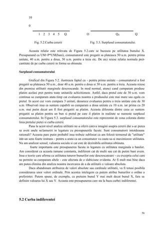56
10
0
1 2 3 4 5 Q O Q0 Q
Fig. 5.2.Curba cererii Fig. 5.3. Surplusul consumatorului.
Aceasta relatie este relevata de Figura 5.2.care se bazeaza pe utilitatea bunului X.
Presupunand ca UM=P*UM(bani), consumatorul este pregatit sa plateasca 50 u.m. pentru prima
unitate, 40 u.m. pentru a doua, 30 u.m. pentru a treia etc. De aici reiese relatia normala pret-
cantitate de pe curba cererii in forma sa obisnuta.
Surplusul consumatorului
Graficul din Figura 5.2. ilustreaza faptul ca - pentru prima unitate - consumatorul a fost
pregatit sa plateasca 50 u.m., doar 40 u.m. pentru a doua si 30 u.m. pentru a treia. Aceasta reiese
din premisa utilitatii marginale descrescande. In mod normal, atunci cand cumparam produse
platim acelasi pret pentru toate unitatiile achizitionate. Astfel, daca pretul este de 30 u.m. vom
continua sa cumparam atata timp cat evaluarea noastra a produsului este mai mare sau egala cu
pretul. In acest caz vom cumpara 3 unitati, deoarece evaluarea pentru a treia unitate este de 30
u.m. Observati insa ca suntem capabili sa cumparam a doua unitate cu 10 u.m. iar prima cu 20
u.m. mai putin decat am fi fost pregatiti sa platim. Aceasta diferenta dintre ceea ce suntem
pregatiti sa platim pentru un bun si pretul pe care il platim in realitate se numeste surplusul
consumatorului. In Figura 5.3. surplusul consumatorului este reprezentat de zona colorata dintre
linia pretului pietei si curba cererii.
Pana la acest nivel analiza utilitatii ne-a oferit cateva imagini asupra cererii dar s-ar putea
sa aveti unele nelamuriri in legatura cu presupunerile facute. Sunt consumatorii intotdeauna
rationali? Aceasta pare putin probabil insa trebuie subliniat ca am folosit termenul de "utilitate"
intr-un sens foarte restrans - pentru a arata ca un consumator va cauta sa-si maximizeze utilitatea.
Nu am analizat sensul, valoarea sociala si cat este de dezirabila utilitatea obtinuta.
foarte importanta este presupunerea facuta in legatura cu utilitatea marginala a banilor.
Am considerat ca aceasta ramane constanta, indiferent cat de multi sau cat de putini bani avem.
Insa o teorie care afirma ca utilitatea tuturor bunurilor este descrescatoare - cu exceptia celui care
ne permite sa cumparam altele - este afectata de o slabiciune evidenta. Ar fi mult mai bine daca
am putea elimina din analiza noastra incercarea de a da utilitatii o valoare absoluta.
Daca abandonam atribuirea de valori absolute sau cardinale utilitatii, va fi totusi posibila
considerarea unor valori ordinale. Prin acestea intelegem ca putem atribui bunurilor o ordine a
preferintei. Putem spune, de exemplu, ca pretuim bunul Y mai mult decat bunul X, fara sa
definim valoarea lui X sau Y. Aceasta este presupunerea care sta la baza curbei indiferentei.
5.2 Curba indiferentei
 