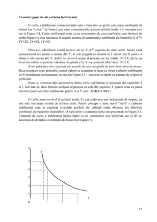 57
Trasaturi generale ale curbelor indiferentei
O curba a indiferentei consumatorului este o linie intr-un grafic care arata combinatii de
bunuri sau "cosuri" de bunuri care aduc conumatorului aceeasi utilitate totala. Un exemplu este
dat in Figura 5.4. Curba indiferentei arata ca un consumator ale carui preferinte sunt ilustrate de
curba respectiva este satisfacut in aceeasi masura de urmatoarele combinatii ale bunurilor X si Y:
5Y+2X, 2Y+6X, 1Y+9X
Observati schimbarea valorii relative ale lui X si Y sugerata de catre curba. Atunci cand
consumatorul are numai o unitate din Y, el este pregatit sa renunte la 3 unitati din X pentru a
obtine o alta unitate din Y. Astfel, la un nivel scazut al posesiei are loc relatia 1Y=3X, dar la un
nivel mai ridicat al posesiei valoarea marginala a lui Y s-a diminuat astfel incat 1Y=1X.
Acest principiu este cunoscut sub numele de rata marginala de substitutie descrescatoare.
Daca acceptam acest principiu, atunci trebuie sa acceptam si ideea ca forma curbelor indiferentei
va fi intotdeauna asemanatoare cu cea din Figura 5.4. - convexa in raport cu punctul de origine al
graficului.
Poate ati remarcat deja asemanarea dintre curba indiferentei si izocuanta din capitolele 2
si 3. Intr-adevar, daca folosim aceleasi argumente ca cele din capitolul 3, putem arata ca panta
din orice punct al curbei indiferentei pentru X si Y este: -UM(X)/UM(Y)
O curba arata un nivel al utilitatii totale. Cu cat curba este mai indepartata de origine, cu
atat este mai mare nivelul de utilitate atins. Putem concepe o serie sau o "harta" a curbelor
indiferentei care sa cuprinda nivelurile posibile ale utilitatii totale obtinuta din diferitele
combinatii ale bunurilor disponibile. O parte dintr-o asemenea harta este prezentata in Figura 5.5.
Termenul de curba a indiferentei indica faptul ca un consumator este indiferent sau la fel de
satisfacut de diferitele combinatii ale bunurillor respective.
Y
5
4
3
2
1
I
0
 