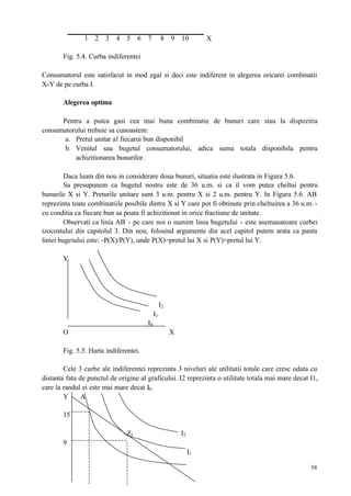 58
1 2 3 4 5 6 7 8 9 10 X
Fig. 5.4. Curba indiferentei
Consumatorul este satisfacut in mod egal si deci este indiferent in alegerea oricarei combinatii
X-Y de pe curba I.
Alegerea optima
Pentru a putea gasi cea mai buna combinatie de bunuri care stau la dispozitia
consumatorului trebuie sa cunoastem:
a. Pretul unitar al fiecarui bun disponibil
b. Venitul sau bugetul consumatorului, adica suma totala disponibila pentru
achizitionarea bunurilor.
Daca luam din nou in considerare doua bunuri, situatia este ilustrata in Figura 5.6.
Sa presupunem ca bugetul nostru este de 36 u.m. si ca il vom putea cheltui pentru
bunurile X si Y. Preturile unitare sunt 3 u.m. pentru X si 2 u.m. pentru Y. In Figura 5.6. AB
reprezinta toate combinatiile posibile dintre X si Y care pot fi obtinute prin cheltuirea a 36 u.m. -
cu conditia ca fiecare bun sa poata fi achizitionat in orice fractiune de unitate.
Observati ca linia AB - pe care noi o numim linia bugetului - este asemanatoare curbei
izocostului din capitolul 3. Din nou, folosind argumente din acel capitol putem arata ca panta
liniei bugetului este: -P(X)/P(Y), unde P(X)=pretul lui X si P(Y)=pretul lui Y.
Y
I2
I1
I0
O X
Fig. 5.5. Harta indiferentei.
Cele 3 curbe ale indiferentei reprezinta 3 niveluri ale utilitatii totale care cresc odata cu
distanta fata de punctul de origine al graficului. I2 reprezinta o utilitate totala mai mare decat I1,
care la randul ei este mai mare decat I0.
Y A
15
Z1 I2
9
I1
 