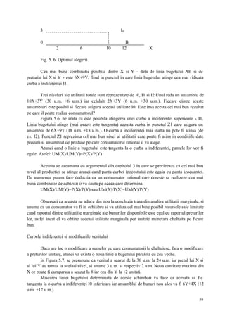 59
3 I0
0 B
2 6 10 12 X
Fig. 5. 6. Optimul alegerii.
Cea mai buna combinatie posibila dintre X si Y - data de linia bugetului AB si de
preturile lui X si Y - este 6X+9Y, fiind in punctul in care linia bugetului atinge cea mai ridicata
curba a indiferentei I1.
Trei niveluri ale utilitatii totale sunt reprezentate de I0, I1 si I2.Unul reda un ansamblu de
10X+3Y (30 u.m. +6 u.m.) iar celalalt 2X+3Y (6 u.m. +30 u.m.). Fiecare dintre aceste
ansambluri este posibil si fiecare asigura aceeasi utilitate I0. Este insa acesta cel mai bun rezultat
pe care il poate realiza consumatorul?
Figura 5.6. ne arata ca este posibila atingerea unei curbe a indiferentei superioare - I1.
Linia bugetului atinge (mai exact: este tangenta) aceasta curba in punctul Z1 care asigura un
ansamblu de 6X+9Y (18 u.m. +18 u.m.). O curba a indiferentei mai inalta nu pote fi atinsa (de
ex. I2). Punctul Z1 reprezinta cel mai bun nivel al utilitatii care poate fi atins in conditiile date
precum si ansamblul de produse pe care consumatorul rational il va alege.
Atunci cand o linie a bugetului este tangenta la o curba a indiferentei, pantele lor vor fi
egale. Astfel: UM(X)/UM(Y)=P(X)/P(Y)
Aceasta se aseamana cu argumentul din capitolul 3 in care se precizeaza ca cel mai bun
nivel al productiei se atinge atunci cand panta curbei izocostului este egala cu panta izocuantei.
De asemenea putem face deductia ca un consumator rational care doreste sa realizeze cea mai
buna combinatie de achizitii o va cauta pe aceea care determina:
UM(X)/UM(Y)=P(X)/P(Y) sau UM(X)/P(X)=UM(Y)/P(Y)
Observati ca aceasta ne aduce din nou la concluzia trasa din analiza utilitatii marginale, si
anume ca un consumator va fi in echilibru si va utiliza cel mai bine posibil resursele sale limitate
cand raportul dintre utilitatiile marginale ale bunurilor disponibile este egal cu raportul preturilor
lor, astfel incat el va obtine aceeasi utilitate marginala per unitate monetara cheltuita pe ficare
bun.
Curbele indiferentei si modificarile venitului
Daca are loc o modificare a sumelor pe care consumatorii le cheltuiesc, fara o modificare
a preturilor unitare, atunci va exista o noua linie a bugetului paralela cu cea veche.
In Figura 5.7. se presupune ca venitul a scazut de la 36 u.m. la 24 u.m. iar pretul lui X si
al lui Y au ramas la acelasi nivel, si anume 3 u.m. si respectiv 2 u.m. Noua cantitate maxima din
X ce poate fi cumparata a scazut la 8 iar cea din Y la 12 unitati.
Miscarea liniei bugetului determinata de aceste schimbari va face ca aceasta sa fie
tangenta la o curba a indiferentei I0 inferioara iar ansamblul de bunuri nou ales va fi 6Y+4X (12
u.m. +12 u.m.).
 