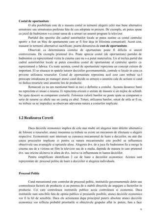 6
Costul de oportunitate
O alta posibilitate este de a masura costul in termenii alegerii celei mai bune alternative
urmatoare sau urmatoarea preferata fata de cea adoptata in prezent. De exemplu, ati putea spune
ca jocul de badminton v-a costat sansa de a urmari un anumit program la televizor.
Partidul din opozitie din cadrul autoritatilor locale ar putea sustine ca costul centrului
sportiv a fost un bloc de apartamente care ar fi fost deja in folosinta comunitatii. Acest cost,
masurat in termenii alternativei sacrificate, poarta denumirea de cost de oportunitate.
Observati ca determinarea costului de oportunitate poate fi dificila si uneori
controversata. De exemplu prietenul dvs. Poate aprecia costul (de oportunitate) partidei de
badminton ca reprezentand vizita la cinema care nu s-a putut materializa. Un al treilea partid din
cadrul autoritatiilor locale ar putea considera costul de oportunitate al centrului sportiv ca
reprezentand o fabrica. Cu toate acestea, costul de oportunitate reprezinta un concept extrem de
important. El se situeaza in spatele tuturor deciziilor guvernamentale, centrale si locale in ceea ce
priveste utilizarea resurselor. Costul de oportunitate reprezinta acel cost care trebuie sa-l
preocupe intodeauna pe manager atunci cand decide sa urmeze o anumita cale de actiune si cand
isi dedica resursele unei anumite lini de productie.
Remarcati ca nu am mentionat banii in nici o definitie a costului. Aceasta deoarece banii
nu reprezinta ei insusi o resursa. Ei reprezinta oricum o unitate de masura si un mijloc de schimb.
Ne ajuta deseori sa comparam costurile. Folosirea valorii banilor ne poate ajuta sa comparam o
serie de resurse cu altele sau un castig cu altul. Totusi, utilizarea banilor, oricat de utila ar fi ea,
nu trebuie sa ne impiedice sa observam adevarata natura a costurilor implicate.
1.2 Realizarea Cererii
Daca deciziile economice implica de cele mai multe ori alegerea intre diferite alternative
de folosire a resurselor, atunci inseamna ca trebuie sa existe un mecanism de efectuare a alegerii
respective. Economistii sunt interesati sa cunoasca mecanismul de luare a deciziilor, nu atat din
cauza proceselor implicate ci pentru ca natura mecanismului este posibil sa influenteze
obiectivele sau avantajele si optiunile alese. Alegerea dvs. de a juca fie badminton fie a merge la
cinema sau de a viziona un film la televizor sau de a studia, depinde de masura in care prietenul
dvs. sau oricine alcineva in afara de dvs. insiva va influenteaza in luarea deciziilor.
Pentru simplificare identificam 2 cai de luare a deciziilor economice. Acestea sunt
reprezentate de: procesul politic de luare a deciziilor si alegerea individuala.
Procesul Politic
Cand mecanismul este controlat de procesul politic, institutiile guvernamentale detin sau
contreoleaza factorii de productie si au puterea de a stabili directiile de angajare a factorilor in
productie. Cei care controleaza institutiile publice aceia controleaza si economia. Daca
institutiile sunt sensibile fata de opinia publica si presiunile posibile, atunci deciziile economice
vor fi la fel de sensibile. Daca ele actioneaza dupa principiul puterii absolute atunci deciziile
economice vor reflecta probabil prioritatile si obiectivele grupului aflat la putere, fara a face
 