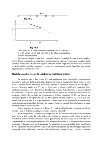 61
B C
0 6 10 12 16
Fig. 5.8. a
P
£
3
2.25
D
O
6 10 X
Fig. 5.8. b
Cand pretul lui X scade, cantitatea consumata din X creste de la
6 la 10 unitati. Acest fapt este relevat de relatia pret-cantitate
indicata de curba cererii D.
Bineinteles, aceasta releva doar cantitatile pentru 2 niveluri de pret si avem evident
nevoie de mai mult pentru a putea face o estimare realista a cererii. Totusi, daca acceptam faptul
ca cerera pentru bunul X este liniara pentru un numar limitat de preturi, putem deduce cantitatile
cerute la nivelul preturilor cunoscute - precum si in jurul acestor preturi. Acest fapt este sugerat
de prelungiriile punctate ale liniei.
Efectul de venit si efectul de substituire a modificarii pretului
Sa analizam inca o data Figura 5.8. unde deplasarea liniei bugetului l-a determinat pe
consumaror sa treaca de la ansamblul Z1 la Z2 si sa obtina o cantitate sporita de bunuri la noul
nivel al utilitatii totale. Observati modificarea aparuta in consumul bunului X al carui pret a
scazut. Cantitatea sporita din X este pe de-o parte rezultatul modificarii raportului dintre
utilitatea marginala si pret - determinata de reducerea pretului. Acest fenomen se numeste efectul
de substituire. Pe de-alta parte este rezultatul cresterii puterii de cumparare determinata de
scaderea pretului. De exemplu, sa presupunem ca trebuie cumparam 50 litri de benzina pe
saptamana pentru a ne deplasa la serviciu. Daca pretul benzinei scade cu 0, 10 u.m. per litru
atunci vom avea in plus 5 u. m pe saptamana. Putem folosi acesti bani pentru a cumpara mai
multa benzina destinata altor deplasari de placere. Deoarece venitul disponibil real a crescut,
acesta se numeste efectul de venit.
Putem identifica aceste efecte in Figura 5.9. unde echilibrul initial - inaintea modificarii
pretului - este in A. Dupa modificarea pretului echilibrul este in B.
Sa ne imaginam ca - dupa modificarea pretului lui X - venitul consumatorului a fost redus
astfel incat a fost readus la curba indiferentei initiala I0, anuland astfel efectul de venit al
modificarii pretului. Putem vizualiza aceasta presupunere desenand ceea ce se numeste linia
compensatorie a venitului paralel la noua linie a bugetului astfel incat sa atinga curba indiferentei
in punctul C. In acest punct vor fi cumparate Xc unitati din X. Aceasta indica faptul ca diferenta
Xc-Xa reprezinta cresterea cantitatii care poate fi atribuita efectului de substituire prin deplasarea
dealungul curbei indiferentei rezultata din modificarea relativa de pret. Cresterea cantitatii
 