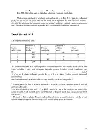 64
Xb Xa Xc Q R1 R X
Fig. 5.11. Efectul de venit si efectul de substitutie pentru un bun Giffen.
Modificarea pretului si a venitului sunt aceleasi ca si in Fig. 5.10. Insa aici reducerea
provocata de efectul de venit este atat de mare incat depaseste cu mult cresterea datorata
efectului de substitutie iar consumul scade ca urmare a reducerii pretului. pentru un asemenea
bun Giffen (rar intalnit) o crestere a pretului duce de asemenea la cresterea consumului.
Exercitii la capitolul 5
1. Completati urmatorul tabel:
Produsul A Produsul B
Unitati
achizitionate
Utilitate
totala
Utilitate
marginala
Utilitate
totala
Utiliate
marginala
1 100 80
2 160 60 50
3 210 170 40
4 45 195
5 295 15
a. Ce combinatie intre A si B ar cumpara un consumator rational daca prtetul unitar al lui A este
9 u.m., cel al lui B este 5 u.m. iar bugetul disponibil pentru a fi cheltuit pe cele doua bunuri este
60 u.m.?
b. Care ar fi efectul reducerii pretului lui A la 8 u.m., toate celelalte conditii ramanand
neschimbate?
Justificati raspunsurile dvs folosind conceptele analitice explicate in capitolul 5.
2.Folosind propriile date si o hartie milimetrica, alcatuiti o curba a cererii cu ajutorul analizei
curbelor indiferentei.
3. In Marea Britanie - intre anii 1955 si 1965 - venitul a crescut dar cantitatea de motociclete
ceruta a scazut. Cum explicati acest lucru? Ilustrati si discutati acest efect cu ajutorul curbelor
indiferentei.
4. Discutati si ilustrati efectul de venit si efectul de substitutie al modificarilor de pret. De ce sunt
acestea importante pentru guverne atunci cand modifica impozitele pe consum?
 