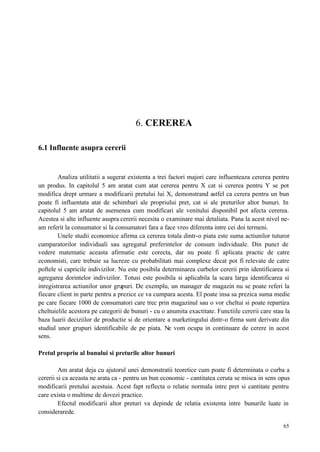 65
6. CEREREA
6.1 Influente asupra cererii
Analiza utilitatii a sugerat existenta a trei factori majori care influenteaza cererea pentru
un produs. In capitolul 5 am aratat cum atat cererea pentru X cat si cererea pentru Y se pot
modifica drept urmare a modificarii pretului lui X, demonstrand astfel ca cerera pentru un bun
poate fi influentata atat de schimbari ale propriului pret, cat si ale preturilor altor bunuri. In
capitolul 5 am aratat de asemenea cum modificari ale venitului disponibil pot afecta cererea.
Acestea si alte influente asupra cererii necesita o examinare mai detaliata. Pana la acest nivel ne-
am referit la consumator si la consumatori fara a face vreo diferenta intre cei doi termeni.
Unele studii economice afirma ca cererea totala dintr-o piata este suma actiunilor tuturor
cumparatorilor individuali sau agregatul preferintelor de consum individuale. Din punct de
vedere matematic aceasta afirmatie este corecta, dar nu poate fi aplicata practic de catre
economisti, care trebuie sa lucreze cu probabilitati mai complexe decat pot fi relevate de catre
poftele si capricile indivizilor. Nu este posibila determinarea curbelor cererii prin identificarea si
agregarea dorintelor indivizilor. Totusi este posibila si aplicabila la scara larga identificarea si
inregistrarea actiunilor unor grupuri. De exemplu, un manager de magazin nu se poate referi la
fiecare client in parte pentru a prezice ce va cumpara acesta. El poate insa sa prezica suma medie
pe care fiecare 1000 de consumatori care trec prin magazinul sau o vor cheltui si poate repartiza
cheltuielile acestora pe categorii de bunuri - cu o anumita exactitate. Functiile cererii care stau la
baza luarii deciziilor de productie si de orientare a marketingului dintr-o firma sunt derivate din
studiul unor grupuri identificabile de pe piata. Ne vom ocupa in continuare de cerere in acest
sens.
Pretul propriu al bunului si preturile altor bunuri
Am aratat deja cu ajutorul unei demonstratii teoretice cum poate fi determinata o curba a
cererii si ca aceasta ne arata ca - pentru un bun economic - cantitatea ceruta se misca in sens opus
modificarii pretului acestuia. Acest fapt reflecta o relatie normala intre pret si cantitate pentru
care exista o multime de dovezi practice.
Efectul modificarii altor preturi va depinde de relatia existenta intre bunurile luate in
considerarede.
 