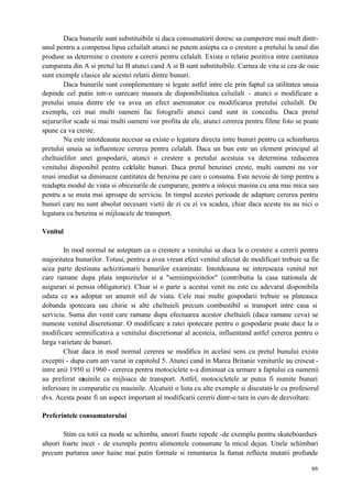 66
Daca bunurile sunt substituibile si daca consumatorii doresc sa cumperere mai mult dintr-
unul pentru a compensa lipsa celuilalt atunci ne putem astepta ca o crestere a pretului la unul din
produse sa determine o crestere a cererii pentru celalalt. Exista o relatie pozitiva intre cantitatea
cumparata din A si pretul lui B atunci cand A si B sunt substituibile. Carnea de vita si cea de oaie
sunt exemple clasice ale acestei relatii dintre bunuri.
Daca bunurile sunt complementare si legate astfel intre ele prin faptul ca utilitatea unuia
depinde cel putin intr-o oarecare masura de disponibilitatea celuilalt - atunci o modificare a
pretului unuia dintre ele va avea un efect asemanator cu modificarea pretului celuilalt. De
exemplu, cei mai multi oameni fac fotografii atunci cand sunt in concediu. Daca pretul
sejururilor scade si mai multi oameni vor profita de ele, atunci cererea pentru filme foto se poate
spune ca va creste.
Nu este intotdeauna necesar sa existe o legatura directa intre bunuri pentru ca schimbarea
pretului unuia sa influenteze cererea pentru celalalt. Daca un bun este un element principal al
cheltuielilor unei gospodarii, atunci o crestere a pretului acestuia va determina reducerea
venitului disponibil pentru celelalte bunuri. Daca pretul benzinei creste, multi oameni nu vor
reusi imediat sa diminueze cantitatea de benzina pe care o consuma. Este nevoie de timp pentru a
readapta modul de viata si obiceiurile de cumparare, pentru a inlocui masina cu una mai mica sau
pentru a se muta mai aproape de serviciu. In timpul acestei perioade de adaptare cererea pentru
bunuri care nu sunt absolut necesare vietii de zi cu zi va scadea, chiar daca aceste nu au nici o
legatura cu benzina si mijloacele de transport.
Venitul
In mod normal ne asteptam ca o crestere a venitului sa duca la o crestere a cererii pentru
majoritatea bunurilor. Totusi, pentru a avea vreun efect venitul afectat de modificari trebuie sa fie
acea parte destinata achizitionarii bunurilor examinate. Intotdeauna ne intereseaza venitul net
care ramane dupa plata impozitelor si a "semiimpozitelor" (contributia la casa nationala de
asigurari si pensia obligatorie). Chiar si o parte a acestui venit nu este cu adevarat disponibila
odata ce s-a adoptat un anumit stil de viata. Cele mai multe gospodarii trebuie sa plateasca
dobanda ipotecara sau chirie si alte cheltuieli precum combustibil si transport intre casa si
serviciu. Suma din venit care ramane dupa efectuarea acestor cheltuieli (daca ramane ceva) se
numeste venitul discretionar. O modificare a ratei ipotecare pentru o gospodarie poate duce la o
modificare semnificativa a venitului discretionar al acesteia, influentand astfel cererea pentru o
larga varietate de bunuri.
Chiar daca in mod normal cererea se modifica in acelasi sens cu pretul bunului exista
exceptii - dupa cum am vazut in capitolul 5. Atunci cand in Marea Britanie veniturile au crescut -
intre anii 1950 si 1960 - cererea pentru motociclete s-a diminuat ca urmare a faptului ca oamenii
au preferat masinile ca mijloace de transport. Astfel, motocicletele ar putea fi numite bunuri
inferioare in comparatie cu masinile. Alcatuiti o lista cu alte exemple si discutati-le cu profesorul
dvs. Acesta poate fi un aspect important al modificarii cererii dintr-o tara in curs de dezvoltare.
Preferintele consumatorului
Stim cu totii ca moda se schimba, uneori foarte repede -de exemplu pentru skateboarduri-
alteori foarte incet - de exemplu pentru alimentele consumate la micul dejun. Unele schimbari
precum purtarea unor haine mai putin formale si renuntarea la fumat reflecta mutatii profunde
 