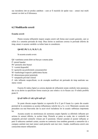 68
sau increderea intr-un produs autohton - cum ar fi masinile de spalat vase - atunci mai multi
oameni vor dori sa il foloseasca.
6.2 Modificarile cererii
Ecuatia cererii
Putem rezuma influentele majore asupra cererii sub forma unei ecuatii generale, care se
refera la o anumita perioada de timp. Daca dorim sa analizam cererea in perioade diferite de
timp, atunci si aceasta variabila va trebui luata in considerere.
Qd=f(P, P0, Y, G, M, D, V, Z)
In aceasta ecuatie avem:
Qd =cantitatea ceruta dintr-un bun pe o anume piata
P =pretul bunului
P0 =preturile altor bunuri
Y =venitul disponibil
G =gusturile sau preferintele consumatorilor
M =marketingul respectiv publicitatea facuta
D =dimensiunea pietei potentiale
V =asteptarile priviind viitorul
Z =alte influente nespecificate, ca de exemplu modificari ale perioadei de timp analizate sau
starea vremii
Functia f() indica faptul ca cererea depinde de influentele notate simbolic intre paranteze,
dar ca nu dorim sa specificam forma exacta pe care relatia o ia in fiecare caz. O relatie posibila
poate fi:
Q=aP+bP0+cY+dG+gM+mD+pV
Se poate discuta asupra faptului ca expresiile D si E pot fi lasate la o parte din ecuatie
pornind de la constatarea ca acestea influenteaza valorile lui a, b, c si d. Matematic aceasta este
procedura cea mai binevenita dar la acest nivel includerea lor in ecuatie subliniaza importanta
lor.
Aceasta ecuatie ne atentioneaza de asemenea asupra faptului ca diferitele influente pot
actiona in sensuri diferite, in acelasi timp. Preturile ar putea sa scada, dar si veniturile iar
asteptarile priviind veniturile viitoare pot fi pesimiste. Efectul cumulat al acestor influente ar
pute fi reducerea cantitatii cerute; aceasta nu contrazice insa tendinta generala a oamenilor de a
cumpara cantitati mai mari atunci cand preturile sunt mai mici. Asadar, modificarea cererii este
conseciinta tuturor influentelor.
 