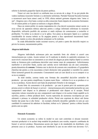 7
referire la dorintele grupurilor lipsite de putere politica.
Totusi cei care iau decizii se confrunta inca cu nevoia de a alege. Ei nu pot pierde din
vedere realitatea resurselor limitate si a dorintelor nelimitate. Partidul National Socialist German
a recunoscut acest lucru atunci cand, in 1930, oferea natiunii germane alegerea intre “arme si
unt“. Alegerea care a fost luata a urmat sa aiba consecinte foarte departe de economia Germaniei.
Un alt sistem politic ar fi putut sa realizeze o alegere diferita.
Daca un sistem politic isi asuma raspunderea de a lua decizii economice atunci acesta va
avea nevoie de aparatura tehnica adecvata pentru a culege informatii referitoare la resursele
disponibile, utilizarile posibile ale acestora si unele mijloace de comensurare a costurilor si
profiturilor. Va trebui sa ia decizii si sa le aplice. S-ar putea sa descopere faptul ca o cantitate
considerabila de resurse trebuie sa fie angajata pentru a face operational mecanismul luarii
deciziilor, inainte ca orice alta productie urmatoare sa fie realizata.
In ciuda dificultatiilor multe societati rezerva, cel putin o parte din deciziile majore cu
privire la resurse, mecanismului politic.
Alegerea individuala
Alegerea individuala actioneaza prin asa numitele forte ale ofertei si cererii care
interactioneaza pe o piata. Aceste notiuni vor fi explicate in detaliu in capitolele urmatoare. La
acest nivel e necesar doar sa cunoastem ca un sistem de alegere pe piata implica faptul ca cererea
totala se formeaza prin combinarea deciziilor unui numar mare de cumparatori. Achizitionarea
marfurilor si serviciilor finale, acelea care satisfac nevoi individuale sau ale unei comunitati,
poarta denumirea de consum. Unitatea care ia decizia de consum este considerata a fi gospodaria
(familia) dar pentru a evita necesitatea evitarii distinctiei intre gospodarii si membrii lor, putem
folosi termenul general de consumator. Consumatorii sunt cei care decid ce sa se cumpere si ce
sa nu se cumpere.
In mod similar, cererea totala este formata din ansamblul deciziilor unitatilor de
productie – pe care pentru simplificare, le putem numi firme – referitor la ce sa se produca si ce
sa nu se produca. Aceste decizii sunt luate de proprietarii firmelor si de manageri.
Aceste forte de consumatie si de productie – pe care le putem privi de asemenea prin
prisma cererii si ofertei de bunuri si servicii – interactionaeaza prin intermediul preturilor pe care
cumparatorii sunt dispusi sa le plateasca si producatorii sunt dispusi sa le accepte. Pretul
reprezinta valoare resurselor pe care cumparatorii sunt dispusi si (in acelasi timp) capabili sa le
sacrifice, pentru a obtine produsul dorit. Acesta reprezinta de asemenea recompensa pe care
ofertantii o primesc in schimbul produselor oferite. Pretul este exprimat de obicei sub forma
banilor dar poate lua si alte forme – de exemplu eforturile deosebite oglindite in note pe care
candidatii la examen-ul de admitere in facultate, trebuie sa le “plateasa” pentru a obtine locurile
pentru care au optat.
Sistemele Economice
Un sistem economic se refera la modul in care sunt controlate si alocate resursele
necesare productiei si in acelasi timp modelul de productie care rezulta, respectiv combinatia de
bunuri si servicii produse. Deasemenea acesta este legat si de standardele de distributie- cine
primeste ceea ce se produce. Acestea sunt intrebarile la care ne-am referit mai devreme: Ce?,
 