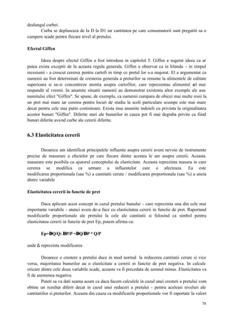 70
dealungul curbei.
Curba se deplaseaza de la D la D1 iar cantitatea pe care consumatorii sunt pregatiti sa o
cumpere scade pentru fiecare nivel al pretului.
Efectul Giffen
Ideea despre efectul Giffen a fost introdusa in capitolul 5. Giffen a sugerat ideea ca ar
putea exista exceptii de la aceasta regula generala. Giffen a observat ca in Irlanda - in timpul
recesiunii - a crescut cererea pentru cartofi in timp ce pretul lor s-a majorat. El a argumentat ca
oamenii au fost determinati de cresterea generala a preturilor sa renunte la alimentele de calitate
superioara si sa-si concentreze atentia asupra cartofilor, care reprezentau alimentul cel mai
raspandit al vremii. In anumite situatii oamenii au demonstrat existenta altor exemple ale asa-
numitului efect "Giffen". Se spune, de exemplu, ca oamenii cumpara de obicei mai multe rosii la
un pret mai mare iar cererea pentru locuri de studiu la scoli particulare scumpe este mai mare
decat pentru cele mai putin costisitoare. Exista insa anumite indoieli cu privinta la originalitatea
acestor bunuri "Giffen". Diferite stari ale bunurilor in cauza pot fi mai degraba privite ca fiind
bunuri diferite avand curbe ale cererii diferite.
6.3 Elasticitatea cererii
Deoarece am identificat principalele influente asupra cererii avem nevoie de instrumente
precise de masurare a efectelor pe care fiecare dintre acestea le are asupra cererii. Aceasta
masurare este posibila cu ajutorul conceptului de elasticitate. Aceasta reprezinta masura in care
cererea se modifica ca urmare a influentelor care o afecteaza. Ea este
modificarea proportionala (sau %) a cantitatii cerute / modificarea proportionala (sau %) a uneia
dintre variabile
Elasticitatea cererii in functie de pret
Daca aplicam acest concept in cazul pretului bunului - care reprezinta una din cele mai
importante variabile - atunci avem de-a face cu elasticitatea cererii in functie de pret. Raportand
modificarile proportionale ale pretului la cele ale cantitatii si folosind ca simbol pentru
elasticitatea cererii in functie de pret Ep, putem afirma ca:
Ep=∆Q/Q: ∆P/P =∆Q/∆P * Q/P
unde ∆ reprezinta modificarea
Deoarece o crestere a pretului duce in mod normal la reducerea cantitatii cerute si vice
versa, majoritatea bunurilor au o elasticitate a cererii in functie de pret negativa. In calcule
oricare dintre cele doua variabile scade, aceasta va fi precedata de semnul minus. Elasticitatea va
fi de asemenea negativa.
Puteti sa va dati seama acum ca daca facem calculele in cazul unei cresteri a pretului vom
obtine un rezultat diferit decat in cazul unei reduceri a pretului - pentru aceleasi niveluri ale
cantitatiilor si preturilor. Aceasta din cauza ca modificarile proportionale vor fi raportate la valori
 