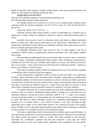 71
diferite ale pretului initial respectiv cantitatii initiale. pentru a trece peste aceasta problema vom
utiliza ca valori pentru Q si P media modificarii, adica:
Q=(Q1+Q2)/2 si P=(P1+P2)/2
unde Q1 si P1 reprezinta cantitatea si pretul dinaintea modificarii, iar
Q2 si P2 cantitatea si pretul de dupa modificare.
De exemplu, pretul lui X creste de la 2 u.m. la 3 u.m. iar drept urmare cantitatea ceruta
scade de la 60 la 40 unitati pe saptamana. Aici P1=2, P2=3 si deci P=2, 50 si Q1=60, Q2=40 si
deci Q=50.
Astfel: Ed=-20/50: 1/2,5=-2/5*2,5/1 = -1
Calculele efectuate dupa aceasta metoda se refera la elasticitatea arc. Calculele care se
raporteaza la valorile initiale ale cantitatii si pretului se refera la elasticitatea intr-un punct al
cererii.
Calculele intr-un punct al cererii le efectuam atunci cand dorim sa aflam elasticitatea
pentru un anumit pret, adica intr-un anumit punct de pe curba cererii. Elasticitatea arc o vom
utiliza atunci cand dorim sa aflam efectul unei modificari a pretului, adica atunci cand avem de-a
face cu o miscare dealungul curbei cererii.
In explicatiile urmatoare atunci cand avem de-a face cu valori negative vom lua in
considerare valorile pozitive corespunzatoare acestora (matematic este vorba despre modulul
unui numar).
Daca analizam exemplul anterior din acest punct de vedere avem de-a face cu elasticitate
a cererii unitara, modificarile proportionale fiind aceleasi. Daca modificarea proportionala a
cantitatii este mai mare decat cea a pretului atunci spunem ca cererea este elastica in functie de
pret. In caz contrar - atunci cand aceasta este mai mica decat modificarea pretului - spunem ca
cererea este inelastica in functie de pret.
Chiar daca am utilizat modulul valorilor in explicatia de mai sus vom continua sa spunem
ca elasticitatea cererii in functie de pret este negativa.
O alta caracteristica a elasticitatii cererii in functie de pret este faptul ca in majoritatea
cazurilor - atunci cand curba cererii este liniara (adica o dreapta) - elasticitatea se modifica odata
cu modificarea pretului. In mod normal ne asteptam ca cererea sa devina mai elastica pe masura
ce pretul creste. Aceasta din cauza ca oamenii acorda o atentie sporita pretului atunci cand acesta
este ridicat. Acest fapt este ilustrat in Figura 6. 3. unde cererea este elastica in punctul A de pe
curba cererii, in punctul B ea are elasticitate unitara iar in punctul C ea devine inelastica.
O exceptie interesanta de la aceasta regula este aceea unde modificarea proportionala a
cantitatii cerute este egala cu modificarea pretului pentru o intreaga arie de preturi;cererea are
elasticitate unitara pe aceasta arie, ceea ce determina curba P x Q = a, unde a este constant.
Aceasta este ilustrata in Fig. 6. 4. unde produsul pret ori cantitate este 24 u.m. in fiecare punct de
pe curba. Din punct de vedere matematic aceasta este o hiperbola dreptunghiulara. Aceasta
conditie nu se va mentine pentru o arie extinsa de preturi si nici intr-o perioada de timp
indelungata dar ea apare la mai multe bunuri pentru o arie restransa de preturi. De exemplu,
pentru o familie care din obisnuinta plateste aceeasi suma pentru carnea consumata in weekend
cu toate ca pretul ei s-a modificat cererea va fi de elasticitate unitara.
Am vazut ca elasticitatea cererii in functie de pret se modifica odata cu pretul bunului - in
afara de cazurile exceptionale. Ea creste pe masura cresterii pretului. Exista insa si alte influente.
Una dintre acestea este pretul in relatie cu venitul. Este foarte probabil sa fim mai putin
preocupati de o modificare a pretului unui bun care reprezinta o mica parte din venitul
saptamanal decat in cazul unor bunuri foarte importante intr-o gospodarie ale caror preturi
 